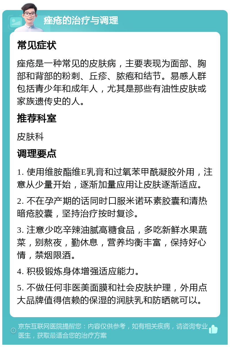 痤疮的治疗与调理 常见症状 痤疮是一种常见的皮肤病，主要表现为面部、胸部和背部的粉刺、丘疹、脓疱和结节。易感人群包括青少年和成年人，尤其是那些有油性皮肤或家族遗传史的人。 推荐科室 皮肤科 调理要点 1. 使用维胺酯维E乳膏和过氧苯甲酰凝胶外用，注意从少量开始，逐渐加量应用让皮肤逐渐适应。 2. 不在孕产期的话同时口服米诺环素胶囊和清热暗疮胶囊，坚持治疗按时复诊。 3. 注意少吃辛辣油腻高糖食品，多吃新鲜水果蔬菜，别熬夜，勤休息，营养均衡丰富，保持好心情，禁烟限酒。 4. 积极锻炼身体增强适应能力。 5. 不做任何非医美面膜和社会皮肤护理，外用点大品牌值得信赖的保湿的润肤乳和防晒就可以。