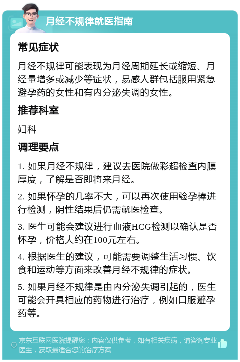 月经不规律就医指南 常见症状 月经不规律可能表现为月经周期延长或缩短、月经量增多或减少等症状，易感人群包括服用紧急避孕药的女性和有内分泌失调的女性。 推荐科室 妇科 调理要点 1. 如果月经不规律，建议去医院做彩超检查内膜厚度，了解是否即将来月经。 2. 如果怀孕的几率不大，可以再次使用验孕棒进行检测，阴性结果后仍需就医检查。 3. 医生可能会建议进行血液HCG检测以确认是否怀孕，价格大约在100元左右。 4. 根据医生的建议，可能需要调整生活习惯、饮食和运动等方面来改善月经不规律的症状。 5. 如果月经不规律是由内分泌失调引起的，医生可能会开具相应的药物进行治疗，例如口服避孕药等。