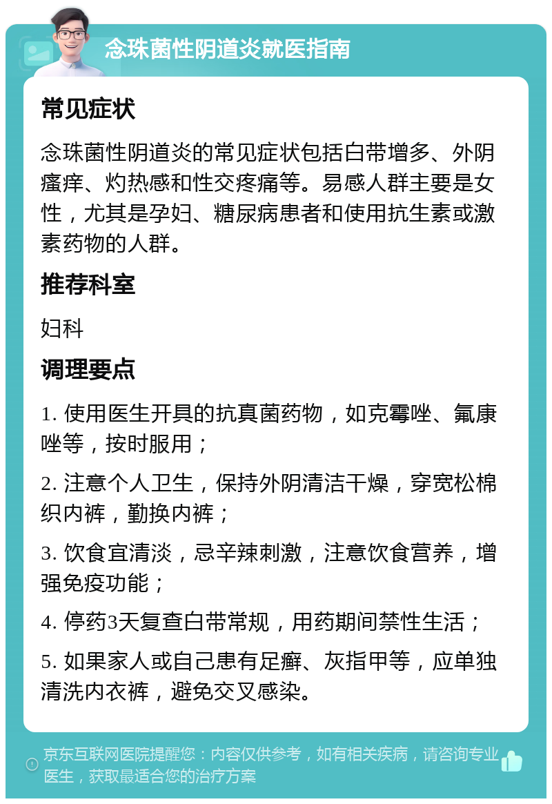 念珠菌性阴道炎就医指南 常见症状 念珠菌性阴道炎的常见症状包括白带增多、外阴瘙痒、灼热感和性交疼痛等。易感人群主要是女性，尤其是孕妇、糖尿病患者和使用抗生素或激素药物的人群。 推荐科室 妇科 调理要点 1. 使用医生开具的抗真菌药物，如克霉唑、氟康唑等，按时服用； 2. 注意个人卫生，保持外阴清洁干燥，穿宽松棉织内裤，勤换内裤； 3. 饮食宜清淡，忌辛辣刺激，注意饮食营养，增强免疫功能； 4. 停药3天复查白带常规，用药期间禁性生活； 5. 如果家人或自己患有足癣、灰指甲等，应单独清洗内衣裤，避免交叉感染。