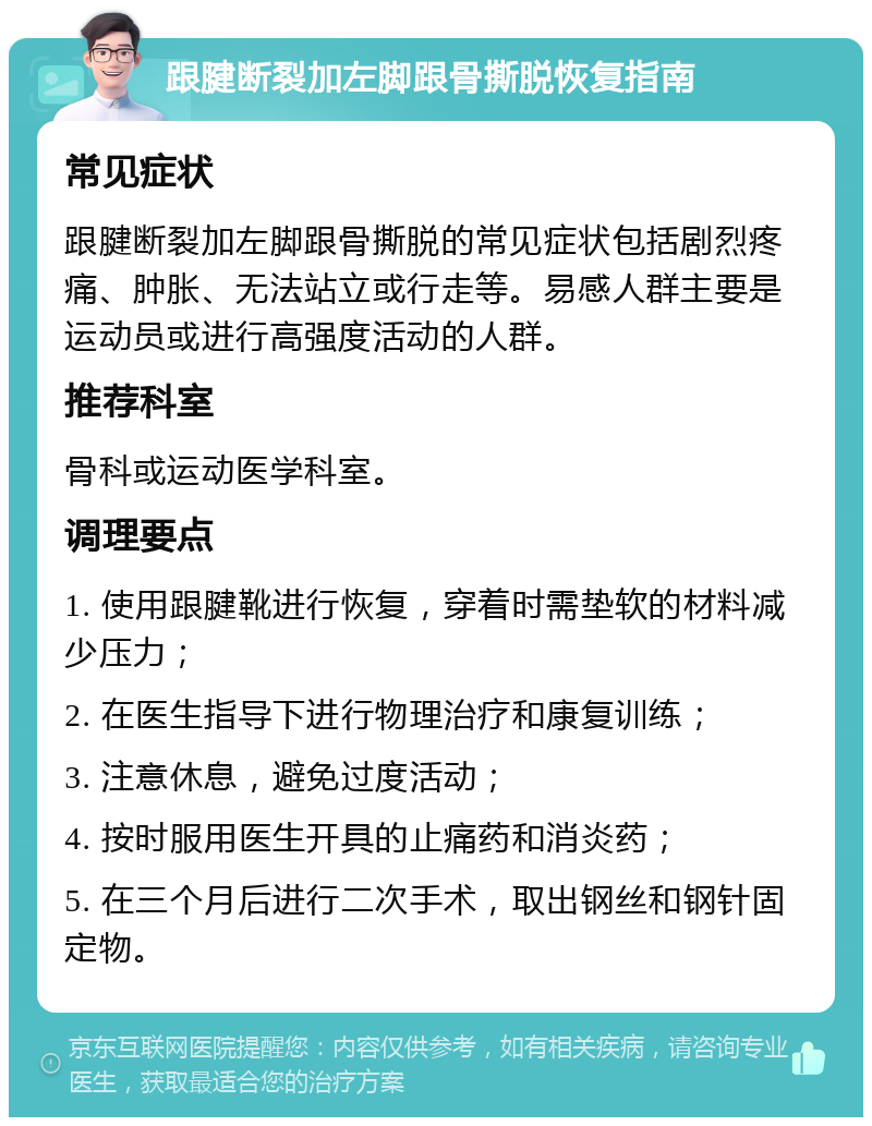 跟腱断裂加左脚跟骨撕脱恢复指南 常见症状 跟腱断裂加左脚跟骨撕脱的常见症状包括剧烈疼痛、肿胀、无法站立或行走等。易感人群主要是运动员或进行高强度活动的人群。 推荐科室 骨科或运动医学科室。 调理要点 1. 使用跟腱靴进行恢复，穿着时需垫软的材料减少压力； 2. 在医生指导下进行物理治疗和康复训练； 3. 注意休息，避免过度活动； 4. 按时服用医生开具的止痛药和消炎药； 5. 在三个月后进行二次手术，取出钢丝和钢针固定物。