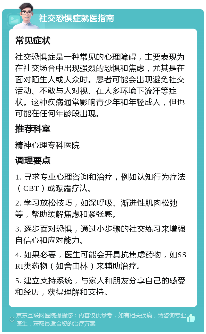 社交恐惧症就医指南 常见症状 社交恐惧症是一种常见的心理障碍，主要表现为在社交场合中出现强烈的恐惧和焦虑，尤其是在面对陌生人或大众时。患者可能会出现避免社交活动、不敢与人对视、在人多环境下流汗等症状。这种疾病通常影响青少年和年轻成人，但也可能在任何年龄段出现。 推荐科室 精神心理专科医院 调理要点 1. 寻求专业心理咨询和治疗，例如认知行为疗法（CBT）或曝露疗法。 2. 学习放松技巧，如深呼吸、渐进性肌肉松弛等，帮助缓解焦虑和紧张感。 3. 逐步面对恐惧，通过小步骤的社交练习来增强自信心和应对能力。 4. 如果必要，医生可能会开具抗焦虑药物，如SSRI类药物（如舍曲林）来辅助治疗。 5. 建立支持系统，与家人和朋友分享自己的感受和经历，获得理解和支持。