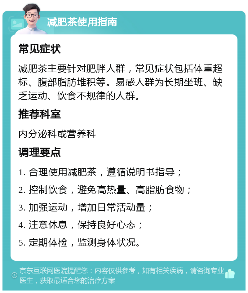 减肥茶使用指南 常见症状 减肥茶主要针对肥胖人群，常见症状包括体重超标、腹部脂肪堆积等。易感人群为长期坐班、缺乏运动、饮食不规律的人群。 推荐科室 内分泌科或营养科 调理要点 1. 合理使用减肥茶，遵循说明书指导； 2. 控制饮食，避免高热量、高脂肪食物； 3. 加强运动，增加日常活动量； 4. 注意休息，保持良好心态； 5. 定期体检，监测身体状况。