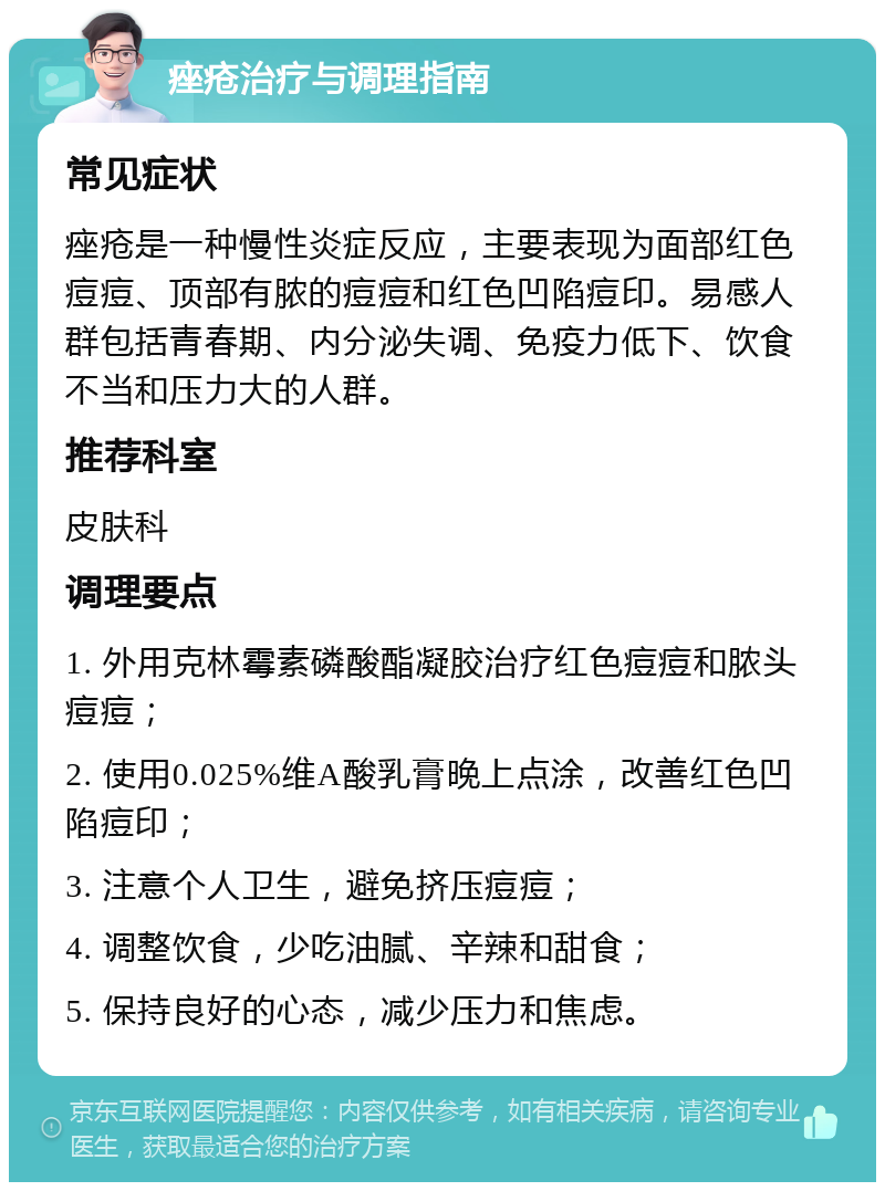 痤疮治疗与调理指南 常见症状 痤疮是一种慢性炎症反应，主要表现为面部红色痘痘、顶部有脓的痘痘和红色凹陷痘印。易感人群包括青春期、内分泌失调、免疫力低下、饮食不当和压力大的人群。 推荐科室 皮肤科 调理要点 1. 外用克林霉素磷酸酯凝胶治疗红色痘痘和脓头痘痘； 2. 使用0.025%维A酸乳膏晚上点涂，改善红色凹陷痘印； 3. 注意个人卫生，避免挤压痘痘； 4. 调整饮食，少吃油腻、辛辣和甜食； 5. 保持良好的心态，减少压力和焦虑。