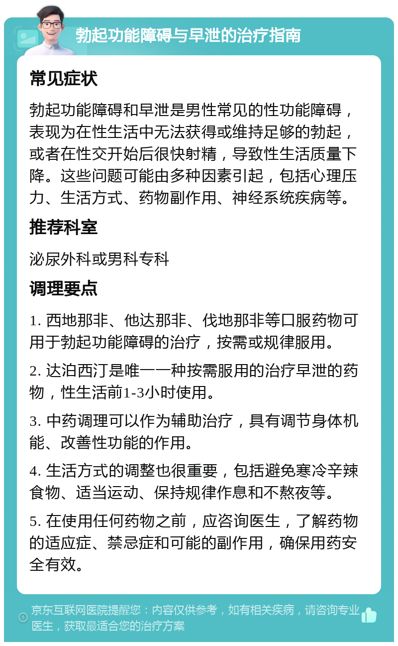 勃起功能障碍与早泄的治疗指南 常见症状 勃起功能障碍和早泄是男性常见的性功能障碍，表现为在性生活中无法获得或维持足够的勃起，或者在性交开始后很快射精，导致性生活质量下降。这些问题可能由多种因素引起，包括心理压力、生活方式、药物副作用、神经系统疾病等。 推荐科室 泌尿外科或男科专科 调理要点 1. 西地那非、他达那非、伐地那非等口服药物可用于勃起功能障碍的治疗，按需或规律服用。 2. 达泊西汀是唯一一种按需服用的治疗早泄的药物，性生活前1-3小时使用。 3. 中药调理可以作为辅助治疗，具有调节身体机能、改善性功能的作用。 4. 生活方式的调整也很重要，包括避免寒冷辛辣食物、适当运动、保持规律作息和不熬夜等。 5. 在使用任何药物之前，应咨询医生，了解药物的适应症、禁忌症和可能的副作用，确保用药安全有效。