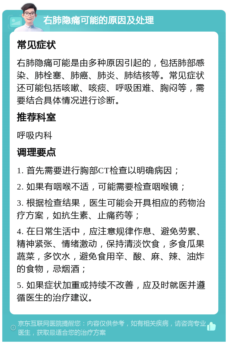 右肺隐痛可能的原因及处理 常见症状 右肺隐痛可能是由多种原因引起的，包括肺部感染、肺栓塞、肺癌、肺炎、肺结核等。常见症状还可能包括咳嗽、咳痰、呼吸困难、胸闷等，需要结合具体情况进行诊断。 推荐科室 呼吸内科 调理要点 1. 首先需要进行胸部CT检查以明确病因； 2. 如果有咽喉不适，可能需要检查咽喉镜； 3. 根据检查结果，医生可能会开具相应的药物治疗方案，如抗生素、止痛药等； 4. 在日常生活中，应注意规律作息、避免劳累、精神紧张、情绪激动，保持清淡饮食，多食瓜果蔬菜，多饮水，避免食用辛、酸、麻、辣、油炸的食物，忌烟酒； 5. 如果症状加重或持续不改善，应及时就医并遵循医生的治疗建议。