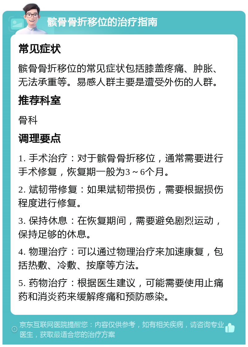 髌骨骨折移位的治疗指南 常见症状 髌骨骨折移位的常见症状包括膝盖疼痛、肿胀、无法承重等。易感人群主要是遭受外伤的人群。 推荐科室 骨科 调理要点 1. 手术治疗：对于髌骨骨折移位，通常需要进行手术修复，恢复期一般为3～6个月。 2. 斌韧带修复：如果斌韧带损伤，需要根据损伤程度进行修复。 3. 保持休息：在恢复期间，需要避免剧烈运动，保持足够的休息。 4. 物理治疗：可以通过物理治疗来加速康复，包括热敷、冷敷、按摩等方法。 5. 药物治疗：根据医生建议，可能需要使用止痛药和消炎药来缓解疼痛和预防感染。