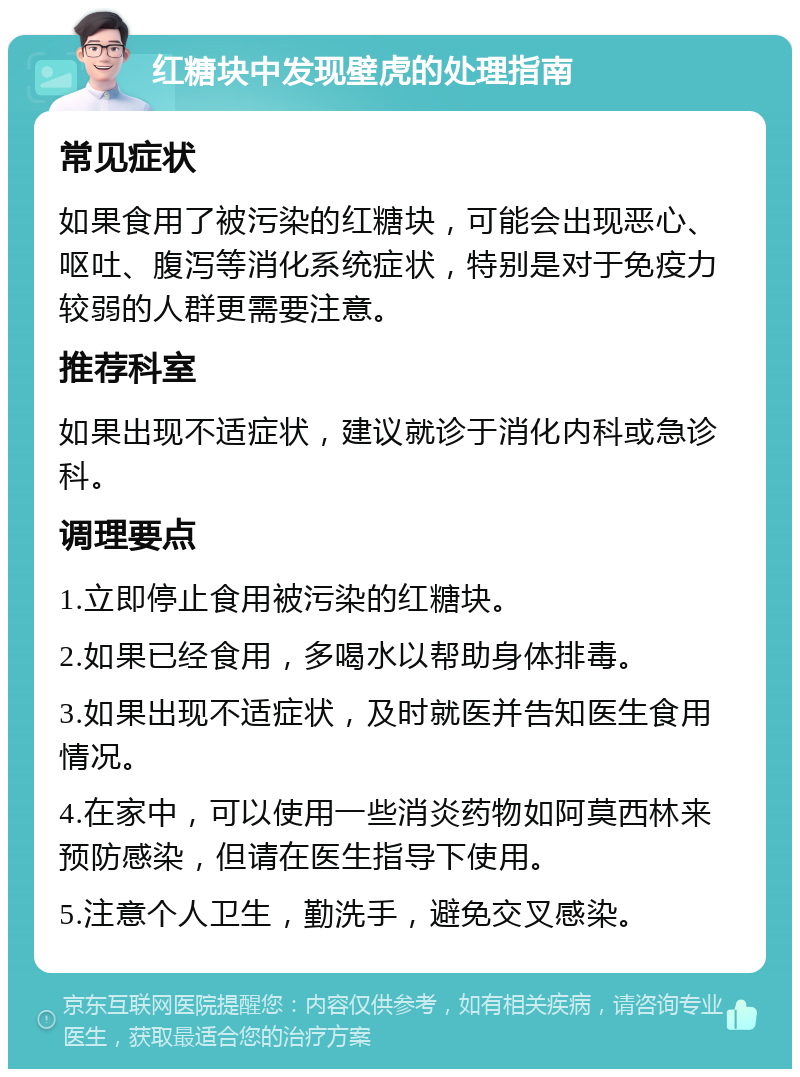 红糖块中发现壁虎的处理指南 常见症状 如果食用了被污染的红糖块，可能会出现恶心、呕吐、腹泻等消化系统症状，特别是对于免疫力较弱的人群更需要注意。 推荐科室 如果出现不适症状，建议就诊于消化内科或急诊科。 调理要点 1.立即停止食用被污染的红糖块。 2.如果已经食用，多喝水以帮助身体排毒。 3.如果出现不适症状，及时就医并告知医生食用情况。 4.在家中，可以使用一些消炎药物如阿莫西林来预防感染，但请在医生指导下使用。 5.注意个人卫生，勤洗手，避免交叉感染。