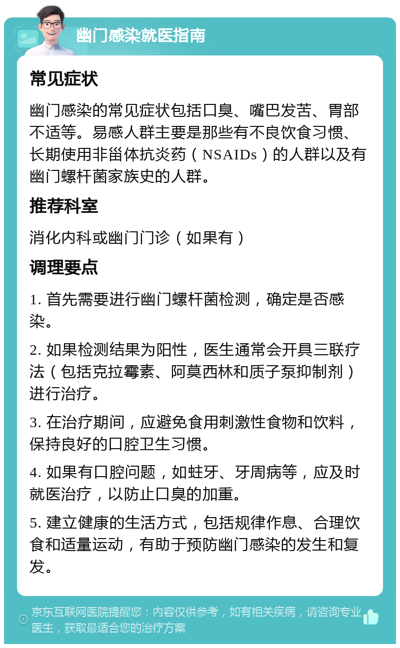 幽门感染就医指南 常见症状 幽门感染的常见症状包括口臭、嘴巴发苦、胃部不适等。易感人群主要是那些有不良饮食习惯、长期使用非甾体抗炎药（NSAIDs）的人群以及有幽门螺杆菌家族史的人群。 推荐科室 消化内科或幽门门诊（如果有） 调理要点 1. 首先需要进行幽门螺杆菌检测，确定是否感染。 2. 如果检测结果为阳性，医生通常会开具三联疗法（包括克拉霉素、阿莫西林和质子泵抑制剂）进行治疗。 3. 在治疗期间，应避免食用刺激性食物和饮料，保持良好的口腔卫生习惯。 4. 如果有口腔问题，如蛀牙、牙周病等，应及时就医治疗，以防止口臭的加重。 5. 建立健康的生活方式，包括规律作息、合理饮食和适量运动，有助于预防幽门感染的发生和复发。