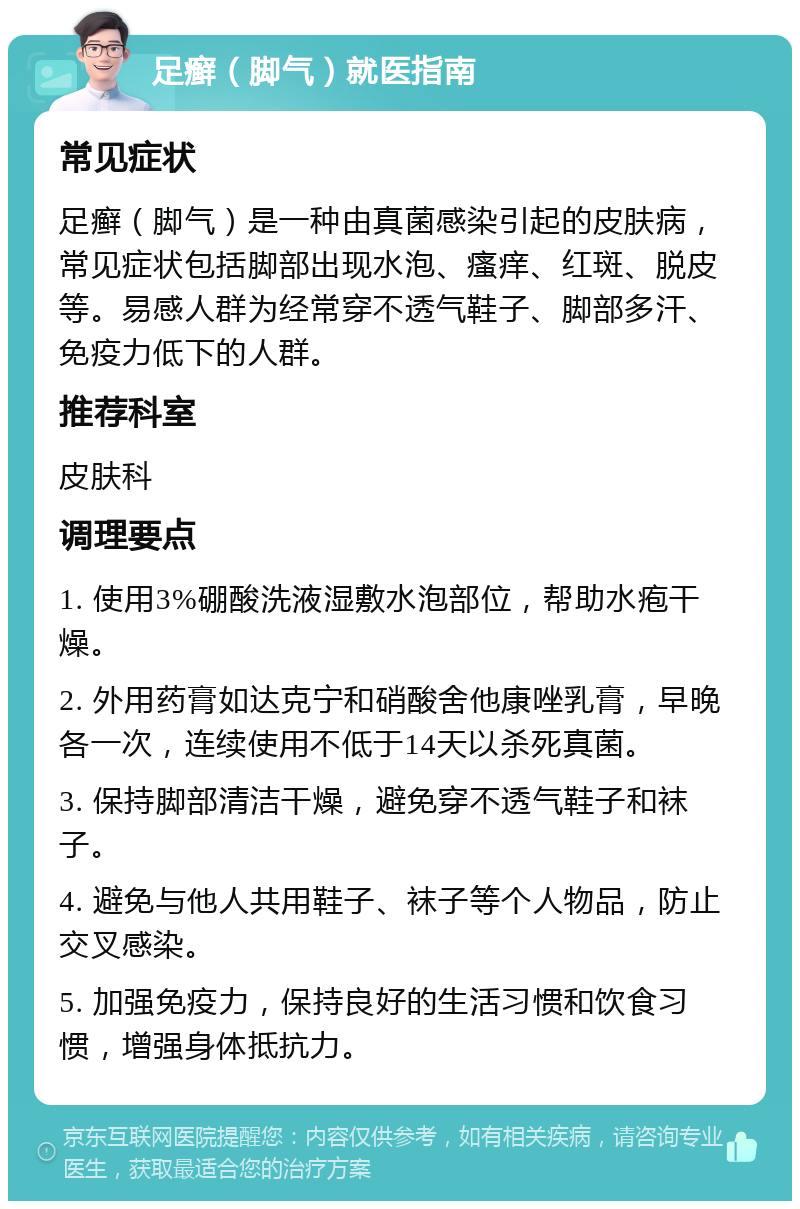 足癣（脚气）就医指南 常见症状 足癣（脚气）是一种由真菌感染引起的皮肤病，常见症状包括脚部出现水泡、瘙痒、红斑、脱皮等。易感人群为经常穿不透气鞋子、脚部多汗、免疫力低下的人群。 推荐科室 皮肤科 调理要点 1. 使用3%硼酸洗液湿敷水泡部位，帮助水疱干燥。 2. 外用药膏如达克宁和硝酸舍他康唑乳膏，早晚各一次，连续使用不低于14天以杀死真菌。 3. 保持脚部清洁干燥，避免穿不透气鞋子和袜子。 4. 避免与他人共用鞋子、袜子等个人物品，防止交叉感染。 5. 加强免疫力，保持良好的生活习惯和饮食习惯，增强身体抵抗力。