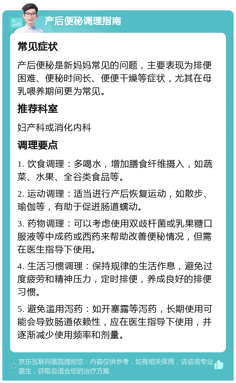 产后便秘调理指南 常见症状 产后便秘是新妈妈常见的问题，主要表现为排便困难、便秘时间长、便便干燥等症状，尤其在母乳喂养期间更为常见。 推荐科室 妇产科或消化内科 调理要点 1. 饮食调理：多喝水，增加膳食纤维摄入，如蔬菜、水果、全谷类食品等。 2. 运动调理：适当进行产后恢复运动，如散步、瑜伽等，有助于促进肠道蠕动。 3. 药物调理：可以考虑使用双歧杆菌或乳果糖口服液等中成药或西药来帮助改善便秘情况，但需在医生指导下使用。 4. 生活习惯调理：保持规律的生活作息，避免过度疲劳和精神压力，定时排便，养成良好的排便习惯。 5. 避免滥用泻药：如开塞露等泻药，长期使用可能会导致肠道依赖性，应在医生指导下使用，并逐渐减少使用频率和剂量。