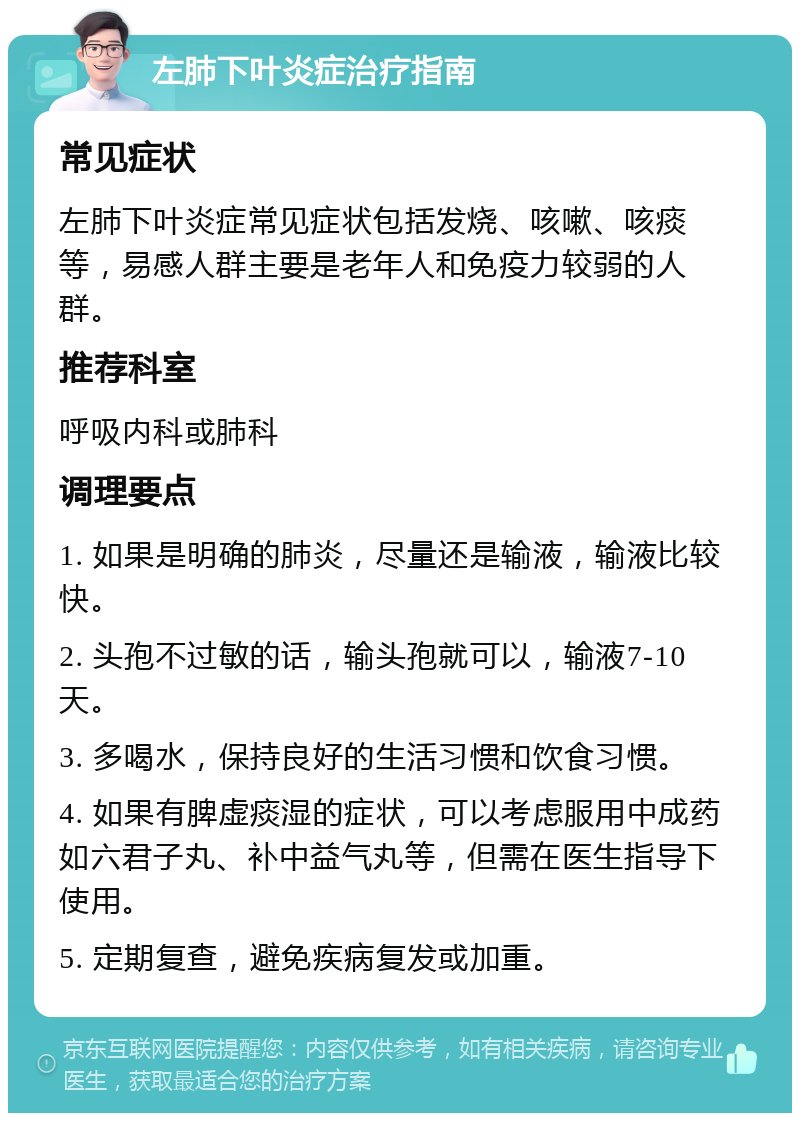 左肺下叶炎症治疗指南 常见症状 左肺下叶炎症常见症状包括发烧、咳嗽、咳痰等，易感人群主要是老年人和免疫力较弱的人群。 推荐科室 呼吸内科或肺科 调理要点 1. 如果是明确的肺炎，尽量还是输液，输液比较快。 2. 头孢不过敏的话，输头孢就可以，输液7-10天。 3. 多喝水，保持良好的生活习惯和饮食习惯。 4. 如果有脾虚痰湿的症状，可以考虑服用中成药如六君子丸、补中益气丸等，但需在医生指导下使用。 5. 定期复查，避免疾病复发或加重。