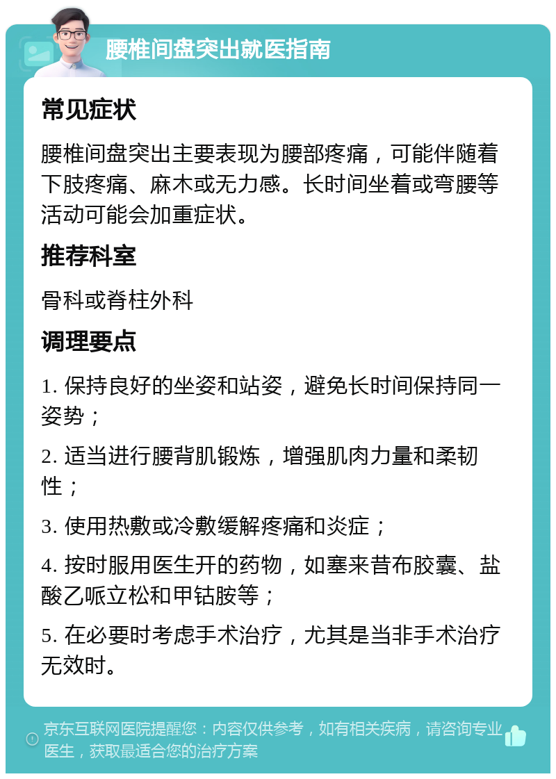 腰椎间盘突出就医指南 常见症状 腰椎间盘突出主要表现为腰部疼痛，可能伴随着下肢疼痛、麻木或无力感。长时间坐着或弯腰等活动可能会加重症状。 推荐科室 骨科或脊柱外科 调理要点 1. 保持良好的坐姿和站姿，避免长时间保持同一姿势； 2. 适当进行腰背肌锻炼，增强肌肉力量和柔韧性； 3. 使用热敷或冷敷缓解疼痛和炎症； 4. 按时服用医生开的药物，如塞来昔布胶囊、盐酸乙哌立松和甲钴胺等； 5. 在必要时考虑手术治疗，尤其是当非手术治疗无效时。