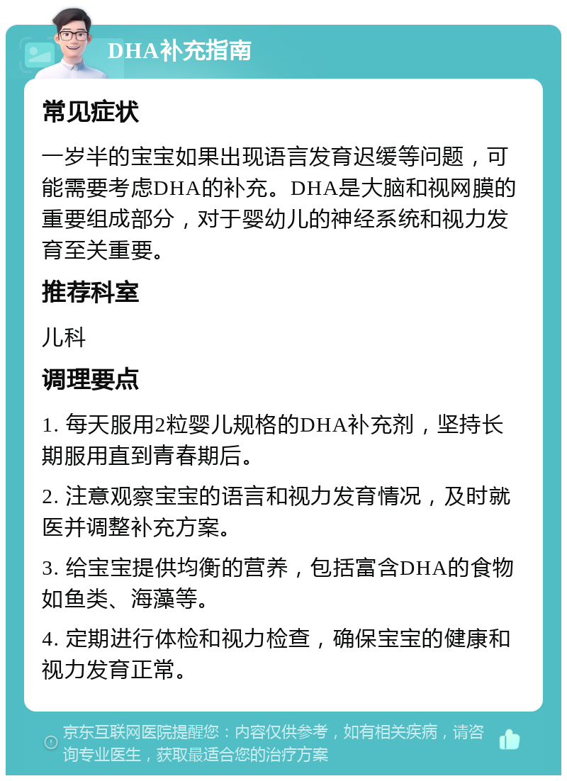 DHA补充指南 常见症状 一岁半的宝宝如果出现语言发育迟缓等问题，可能需要考虑DHA的补充。DHA是大脑和视网膜的重要组成部分，对于婴幼儿的神经系统和视力发育至关重要。 推荐科室 儿科 调理要点 1. 每天服用2粒婴儿规格的DHA补充剂，坚持长期服用直到青春期后。 2. 注意观察宝宝的语言和视力发育情况，及时就医并调整补充方案。 3. 给宝宝提供均衡的营养，包括富含DHA的食物如鱼类、海藻等。 4. 定期进行体检和视力检查，确保宝宝的健康和视力发育正常。