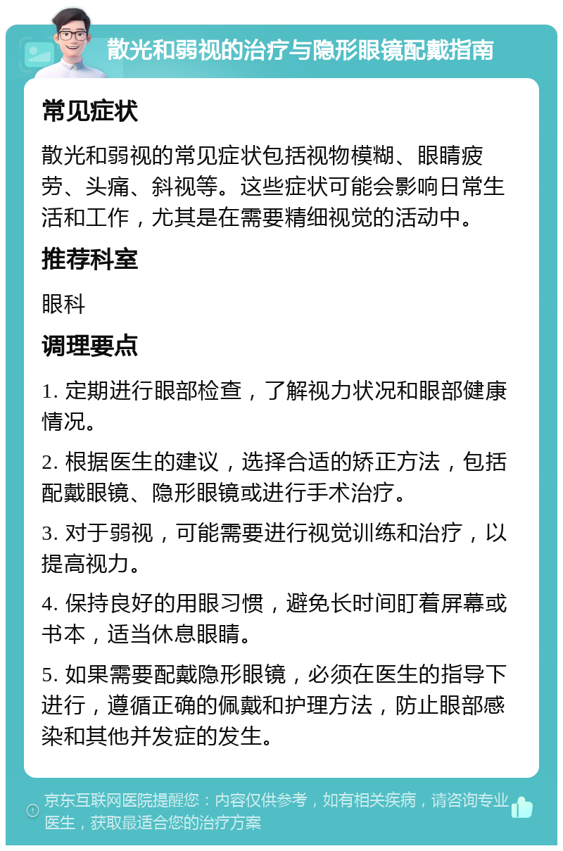 散光和弱视的治疗与隐形眼镜配戴指南 常见症状 散光和弱视的常见症状包括视物模糊、眼睛疲劳、头痛、斜视等。这些症状可能会影响日常生活和工作，尤其是在需要精细视觉的活动中。 推荐科室 眼科 调理要点 1. 定期进行眼部检查，了解视力状况和眼部健康情况。 2. 根据医生的建议，选择合适的矫正方法，包括配戴眼镜、隐形眼镜或进行手术治疗。 3. 对于弱视，可能需要进行视觉训练和治疗，以提高视力。 4. 保持良好的用眼习惯，避免长时间盯着屏幕或书本，适当休息眼睛。 5. 如果需要配戴隐形眼镜，必须在医生的指导下进行，遵循正确的佩戴和护理方法，防止眼部感染和其他并发症的发生。