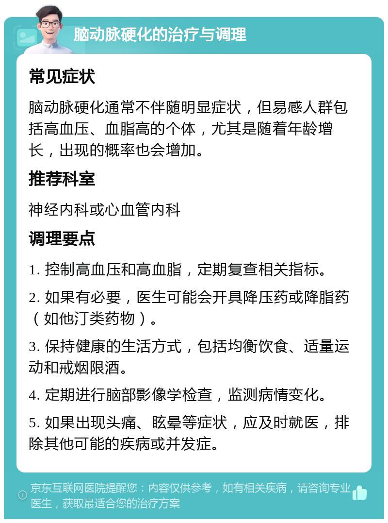 脑动脉硬化的治疗与调理 常见症状 脑动脉硬化通常不伴随明显症状，但易感人群包括高血压、血脂高的个体，尤其是随着年龄增长，出现的概率也会增加。 推荐科室 神经内科或心血管内科 调理要点 1. 控制高血压和高血脂，定期复查相关指标。 2. 如果有必要，医生可能会开具降压药或降脂药（如他汀类药物）。 3. 保持健康的生活方式，包括均衡饮食、适量运动和戒烟限酒。 4. 定期进行脑部影像学检查，监测病情变化。 5. 如果出现头痛、眩晕等症状，应及时就医，排除其他可能的疾病或并发症。