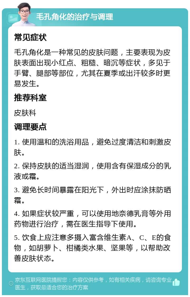 毛孔角化的治疗与调理 常见症状 毛孔角化是一种常见的皮肤问题，主要表现为皮肤表面出现小红点、粗糙、暗沉等症状，多见于手臂、腿部等部位，尤其在夏季或出汗较多时更易发生。 推荐科室 皮肤科 调理要点 1. 使用温和的洗浴用品，避免过度清洁和刺激皮肤。 2. 保持皮肤的适当湿润，使用含有保湿成分的乳液或霜。 3. 避免长时间暴露在阳光下，外出时应涂抹防晒霜。 4. 如果症状较严重，可以使用地奈德乳膏等外用药物进行治疗，需在医生指导下使用。 5. 饮食上应注意多摄入富含维生素A、C、E的食物，如胡萝卜、柑橘类水果、坚果等，以帮助改善皮肤状态。