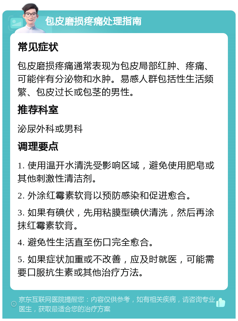 包皮磨损疼痛处理指南 常见症状 包皮磨损疼痛通常表现为包皮局部红肿、疼痛、可能伴有分泌物和水肿。易感人群包括性生活频繁、包皮过长或包茎的男性。 推荐科室 泌尿外科或男科 调理要点 1. 使用温开水清洗受影响区域，避免使用肥皂或其他刺激性清洁剂。 2. 外涂红霉素软膏以预防感染和促进愈合。 3. 如果有碘伏，先用粘膜型碘伏清洗，然后再涂抹红霉素软膏。 4. 避免性生活直至伤口完全愈合。 5. 如果症状加重或不改善，应及时就医，可能需要口服抗生素或其他治疗方法。