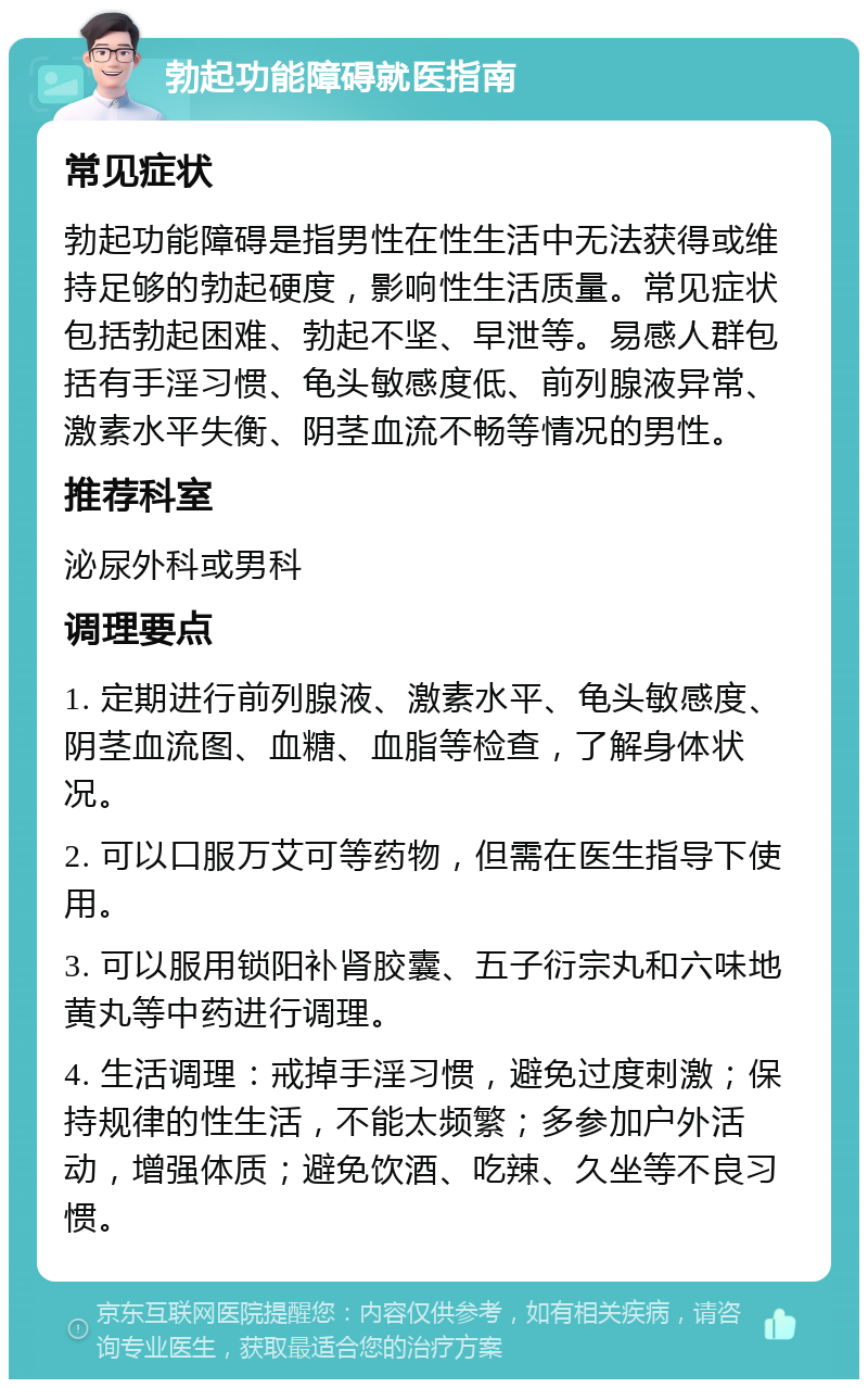 勃起功能障碍就医指南 常见症状 勃起功能障碍是指男性在性生活中无法获得或维持足够的勃起硬度，影响性生活质量。常见症状包括勃起困难、勃起不坚、早泄等。易感人群包括有手淫习惯、龟头敏感度低、前列腺液异常、激素水平失衡、阴茎血流不畅等情况的男性。 推荐科室 泌尿外科或男科 调理要点 1. 定期进行前列腺液、激素水平、龟头敏感度、阴茎血流图、血糖、血脂等检查，了解身体状况。 2. 可以口服万艾可等药物，但需在医生指导下使用。 3. 可以服用锁阳补肾胶囊、五子衍宗丸和六味地黄丸等中药进行调理。 4. 生活调理：戒掉手淫习惯，避免过度刺激；保持规律的性生活，不能太频繁；多参加户外活动，增强体质；避免饮酒、吃辣、久坐等不良习惯。