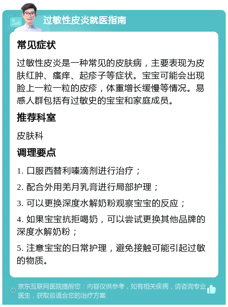 过敏性皮炎就医指南 常见症状 过敏性皮炎是一种常见的皮肤病，主要表现为皮肤红肿、瘙痒、起疹子等症状。宝宝可能会出现脸上一粒一粒的皮疹，体重增长缓慢等情况。易感人群包括有过敏史的宝宝和家庭成员。 推荐科室 皮肤科 调理要点 1. 口服西替利嗪滴剂进行治疗； 2. 配合外用羌月乳膏进行局部护理； 3. 可以更换深度水解奶粉观察宝宝的反应； 4. 如果宝宝抗拒喝奶，可以尝试更换其他品牌的深度水解奶粉； 5. 注意宝宝的日常护理，避免接触可能引起过敏的物质。