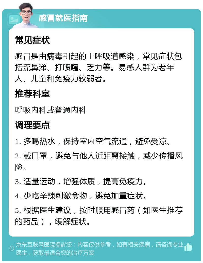 感冒就医指南 常见症状 感冒是由病毒引起的上呼吸道感染，常见症状包括流鼻涕、打喷嚏、乏力等。易感人群为老年人、儿童和免疫力较弱者。 推荐科室 呼吸内科或普通内科 调理要点 1. 多喝热水，保持室内空气流通，避免受凉。 2. 戴口罩，避免与他人近距离接触，减少传播风险。 3. 适量运动，增强体质，提高免疫力。 4. 少吃辛辣刺激食物，避免加重症状。 5. 根据医生建议，按时服用感冒药（如医生推荐的药品），缓解症状。