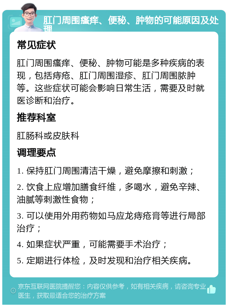 肛门周围瘙痒、便秘、肿物的可能原因及处理 常见症状 肛门周围瘙痒、便秘、肿物可能是多种疾病的表现，包括痔疮、肛门周围湿疹、肛门周围脓肿等。这些症状可能会影响日常生活，需要及时就医诊断和治疗。 推荐科室 肛肠科或皮肤科 调理要点 1. 保持肛门周围清洁干燥，避免摩擦和刺激； 2. 饮食上应增加膳食纤维，多喝水，避免辛辣、油腻等刺激性食物； 3. 可以使用外用药物如马应龙痔疮膏等进行局部治疗； 4. 如果症状严重，可能需要手术治疗； 5. 定期进行体检，及时发现和治疗相关疾病。