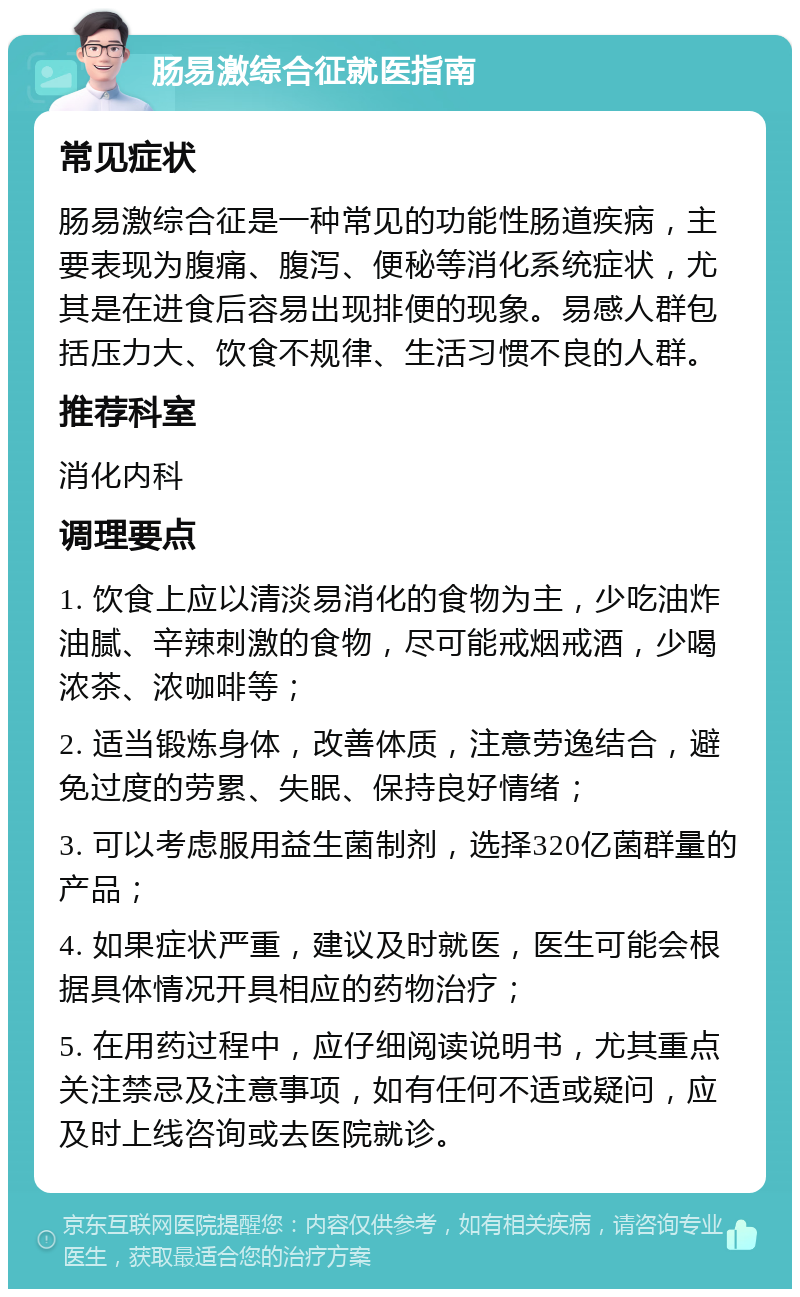 肠易激综合征就医指南 常见症状 肠易激综合征是一种常见的功能性肠道疾病，主要表现为腹痛、腹泻、便秘等消化系统症状，尤其是在进食后容易出现排便的现象。易感人群包括压力大、饮食不规律、生活习惯不良的人群。 推荐科室 消化内科 调理要点 1. 饮食上应以清淡易消化的食物为主，少吃油炸油腻、辛辣刺激的食物，尽可能戒烟戒酒，少喝浓茶、浓咖啡等； 2. 适当锻炼身体，改善体质，注意劳逸结合，避免过度的劳累、失眠、保持良好情绪； 3. 可以考虑服用益生菌制剂，选择320亿菌群量的产品； 4. 如果症状严重，建议及时就医，医生可能会根据具体情况开具相应的药物治疗； 5. 在用药过程中，应仔细阅读说明书，尤其重点关注禁忌及注意事项，如有任何不适或疑问，应及时上线咨询或去医院就诊。