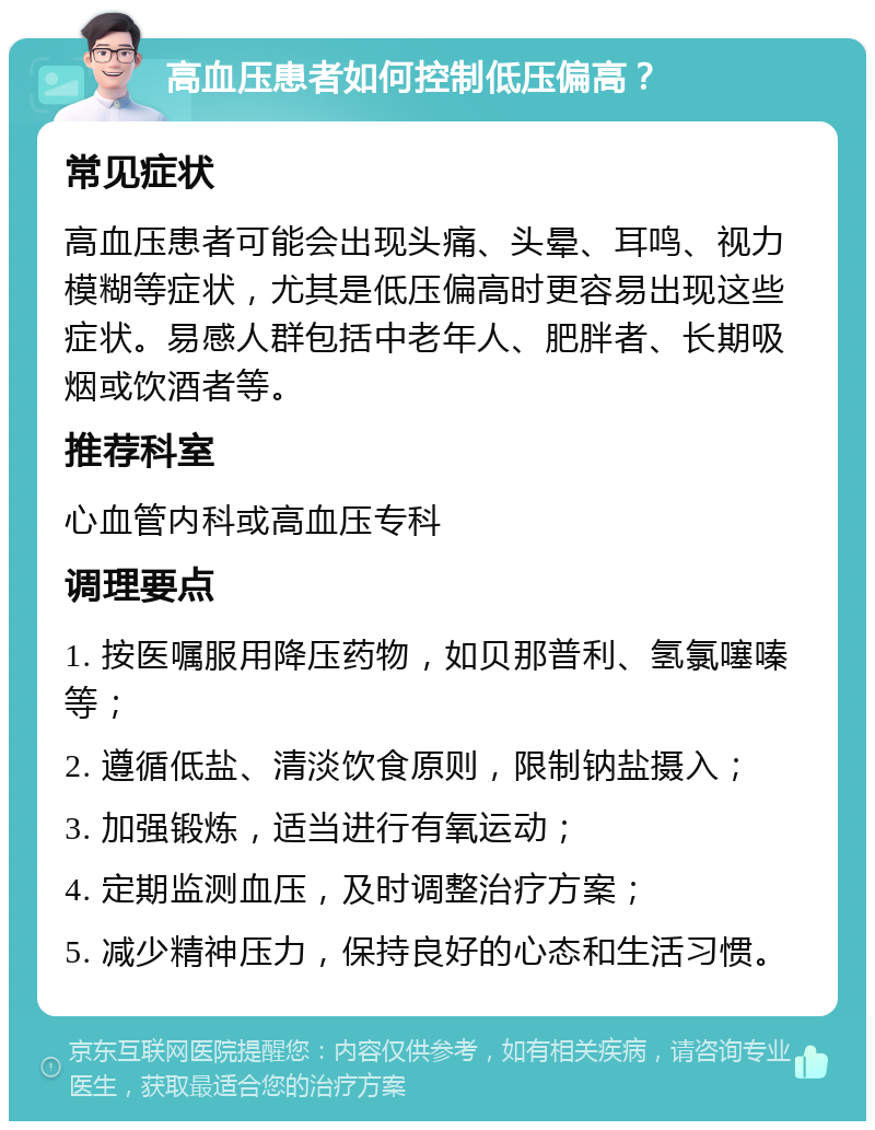 高血压患者如何控制低压偏高？ 常见症状 高血压患者可能会出现头痛、头晕、耳鸣、视力模糊等症状，尤其是低压偏高时更容易出现这些症状。易感人群包括中老年人、肥胖者、长期吸烟或饮酒者等。 推荐科室 心血管内科或高血压专科 调理要点 1. 按医嘱服用降压药物，如贝那普利、氢氯噻嗪等； 2. 遵循低盐、清淡饮食原则，限制钠盐摄入； 3. 加强锻炼，适当进行有氧运动； 4. 定期监测血压，及时调整治疗方案； 5. 减少精神压力，保持良好的心态和生活习惯。