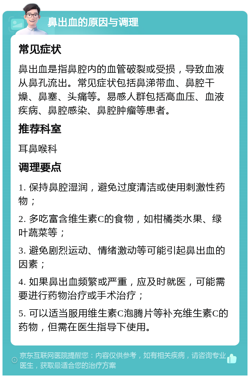 鼻出血的原因与调理 常见症状 鼻出血是指鼻腔内的血管破裂或受损，导致血液从鼻孔流出。常见症状包括鼻涕带血、鼻腔干燥、鼻塞、头痛等。易感人群包括高血压、血液疾病、鼻腔感染、鼻腔肿瘤等患者。 推荐科室 耳鼻喉科 调理要点 1. 保持鼻腔湿润，避免过度清洁或使用刺激性药物； 2. 多吃富含维生素C的食物，如柑橘类水果、绿叶蔬菜等； 3. 避免剧烈运动、情绪激动等可能引起鼻出血的因素； 4. 如果鼻出血频繁或严重，应及时就医，可能需要进行药物治疗或手术治疗； 5. 可以适当服用维生素C泡腾片等补充维生素C的药物，但需在医生指导下使用。