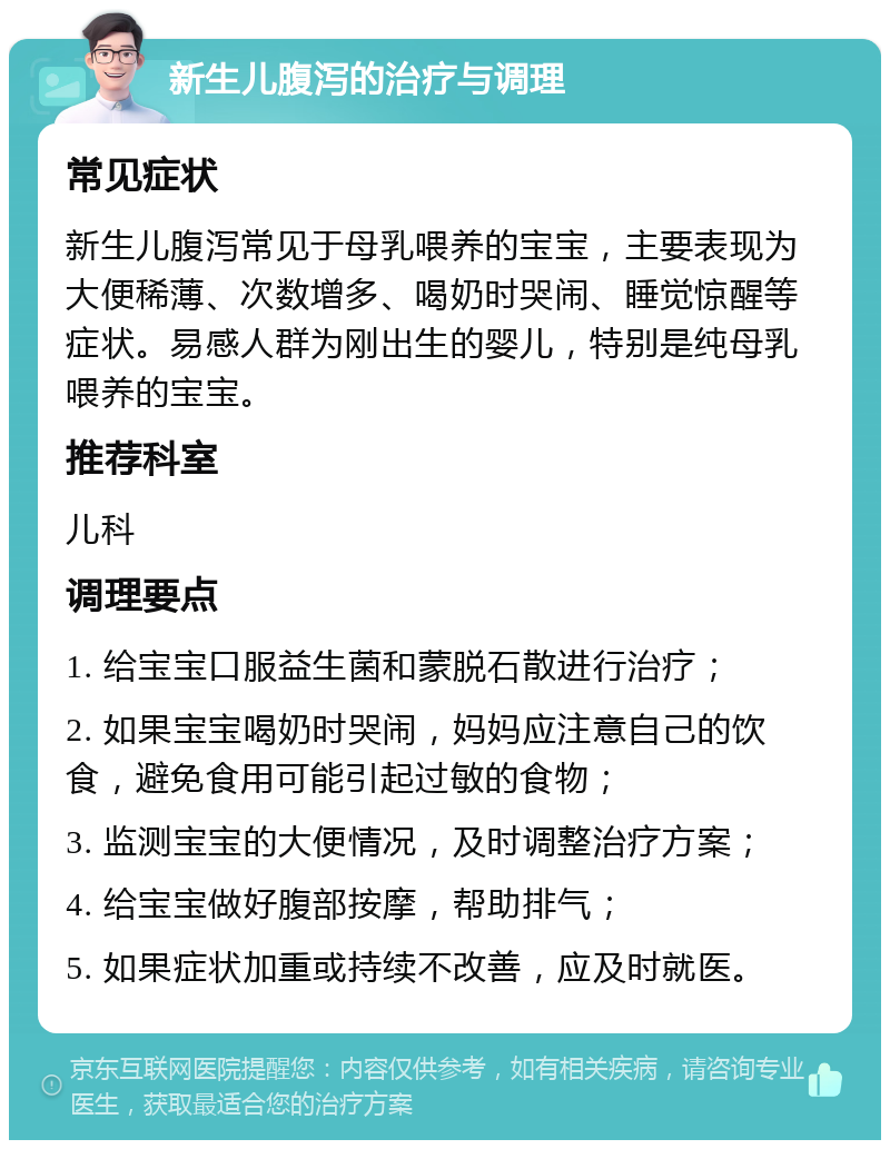 新生儿腹泻的治疗与调理 常见症状 新生儿腹泻常见于母乳喂养的宝宝，主要表现为大便稀薄、次数增多、喝奶时哭闹、睡觉惊醒等症状。易感人群为刚出生的婴儿，特别是纯母乳喂养的宝宝。 推荐科室 儿科 调理要点 1. 给宝宝口服益生菌和蒙脱石散进行治疗； 2. 如果宝宝喝奶时哭闹，妈妈应注意自己的饮食，避免食用可能引起过敏的食物； 3. 监测宝宝的大便情况，及时调整治疗方案； 4. 给宝宝做好腹部按摩，帮助排气； 5. 如果症状加重或持续不改善，应及时就医。