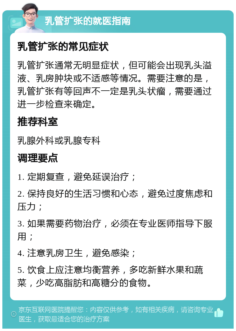 乳管扩张的就医指南 乳管扩张的常见症状 乳管扩张通常无明显症状，但可能会出现乳头溢液、乳房肿块或不适感等情况。需要注意的是，乳管扩张有等回声不一定是乳头状瘤，需要通过进一步检查来确定。 推荐科室 乳腺外科或乳腺专科 调理要点 1. 定期复查，避免延误治疗； 2. 保持良好的生活习惯和心态，避免过度焦虑和压力； 3. 如果需要药物治疗，必须在专业医师指导下服用； 4. 注意乳房卫生，避免感染； 5. 饮食上应注意均衡营养，多吃新鲜水果和蔬菜，少吃高脂肪和高糖分的食物。