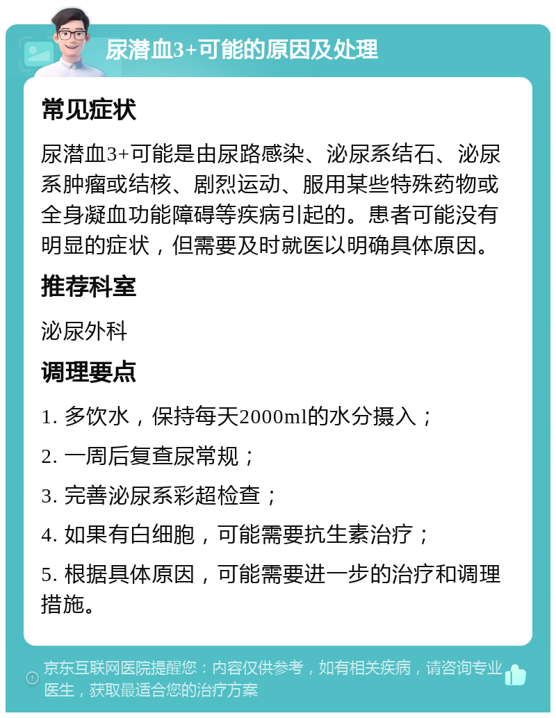 尿潜血3+可能的原因及处理 常见症状 尿潜血3+可能是由尿路感染、泌尿系结石、泌尿系肿瘤或结核、剧烈运动、服用某些特殊药物或全身凝血功能障碍等疾病引起的。患者可能没有明显的症状，但需要及时就医以明确具体原因。 推荐科室 泌尿外科 调理要点 1. 多饮水，保持每天2000ml的水分摄入； 2. 一周后复查尿常规； 3. 完善泌尿系彩超检查； 4. 如果有白细胞，可能需要抗生素治疗； 5. 根据具体原因，可能需要进一步的治疗和调理措施。