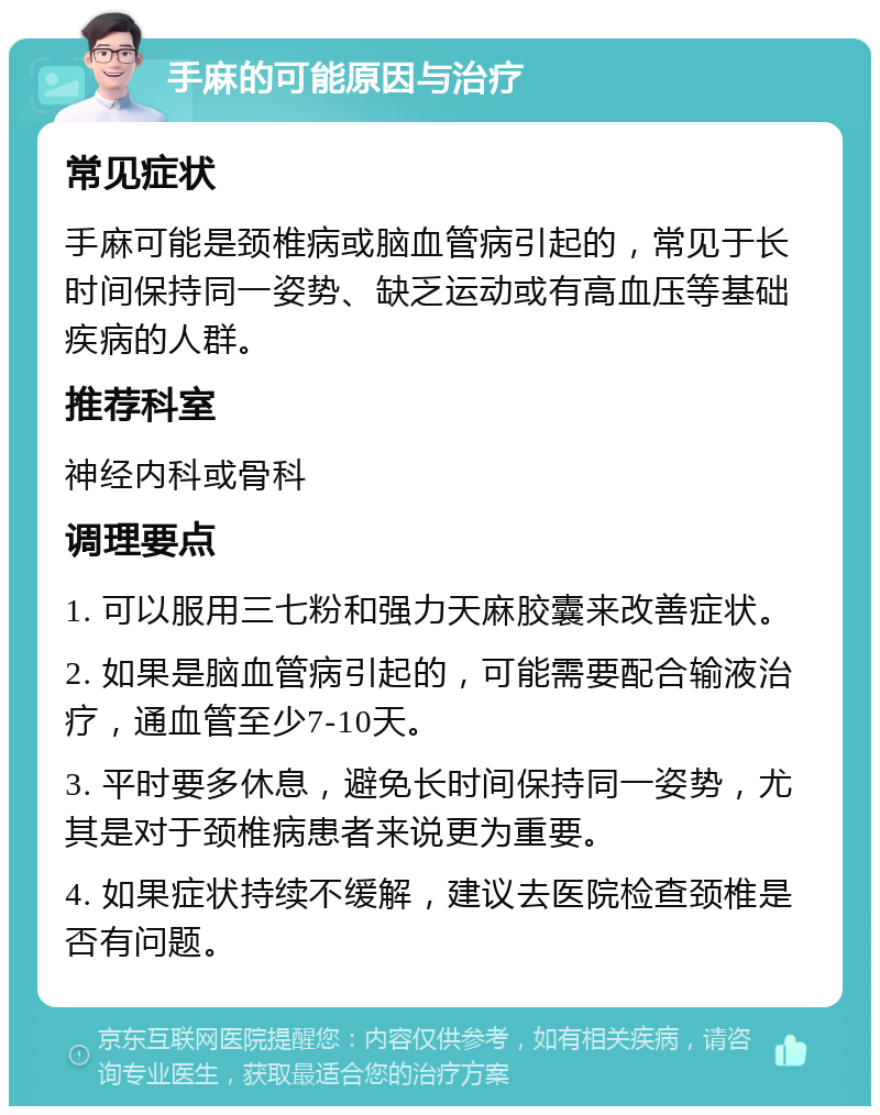 手麻的可能原因与治疗 常见症状 手麻可能是颈椎病或脑血管病引起的，常见于长时间保持同一姿势、缺乏运动或有高血压等基础疾病的人群。 推荐科室 神经内科或骨科 调理要点 1. 可以服用三七粉和强力天麻胶囊来改善症状。 2. 如果是脑血管病引起的，可能需要配合输液治疗，通血管至少7-10天。 3. 平时要多休息，避免长时间保持同一姿势，尤其是对于颈椎病患者来说更为重要。 4. 如果症状持续不缓解，建议去医院检查颈椎是否有问题。