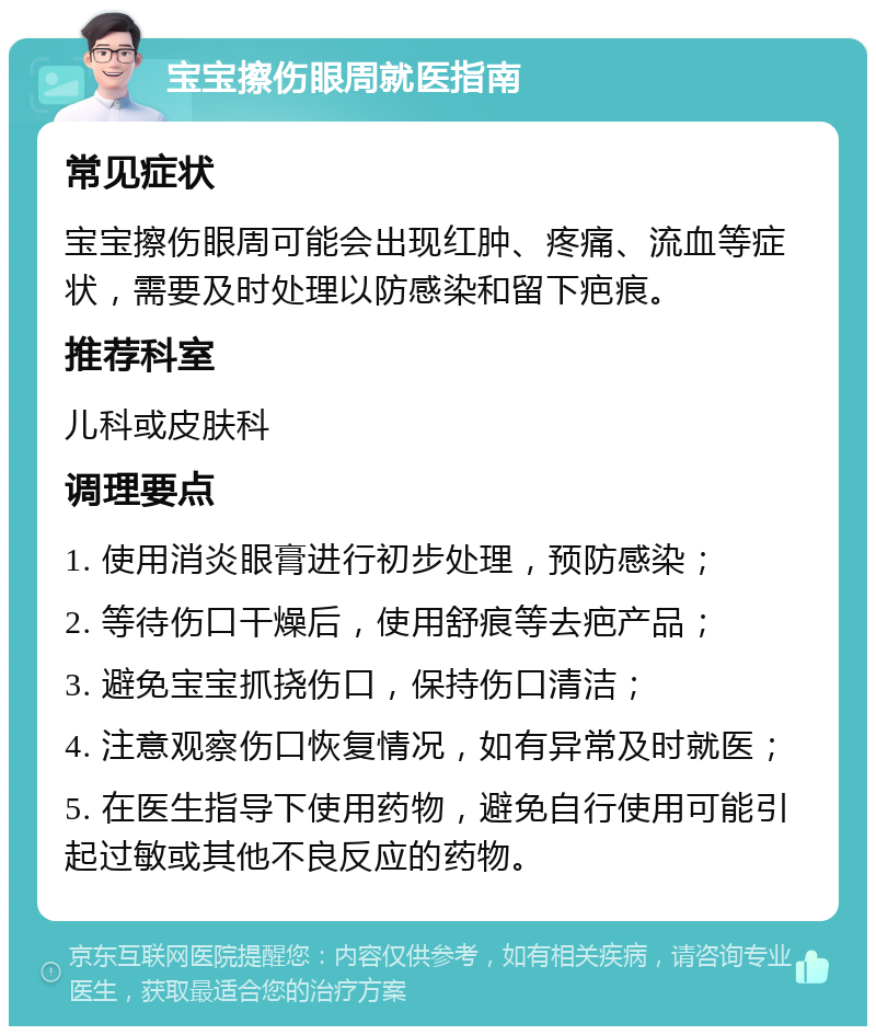 宝宝擦伤眼周就医指南 常见症状 宝宝擦伤眼周可能会出现红肿、疼痛、流血等症状，需要及时处理以防感染和留下疤痕。 推荐科室 儿科或皮肤科 调理要点 1. 使用消炎眼膏进行初步处理，预防感染； 2. 等待伤口干燥后，使用舒痕等去疤产品； 3. 避免宝宝抓挠伤口，保持伤口清洁； 4. 注意观察伤口恢复情况，如有异常及时就医； 5. 在医生指导下使用药物，避免自行使用可能引起过敏或其他不良反应的药物。