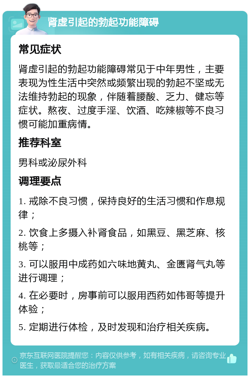 肾虚引起的勃起功能障碍 常见症状 肾虚引起的勃起功能障碍常见于中年男性，主要表现为性生活中突然或频繁出现的勃起不坚或无法维持勃起的现象，伴随着腰酸、乏力、健忘等症状。熬夜、过度手淫、饮酒、吃辣椒等不良习惯可能加重病情。 推荐科室 男科或泌尿外科 调理要点 1. 戒除不良习惯，保持良好的生活习惯和作息规律； 2. 饮食上多摄入补肾食品，如黑豆、黑芝麻、核桃等； 3. 可以服用中成药如六味地黄丸、金匮肾气丸等进行调理； 4. 在必要时，房事前可以服用西药如伟哥等提升体验； 5. 定期进行体检，及时发现和治疗相关疾病。