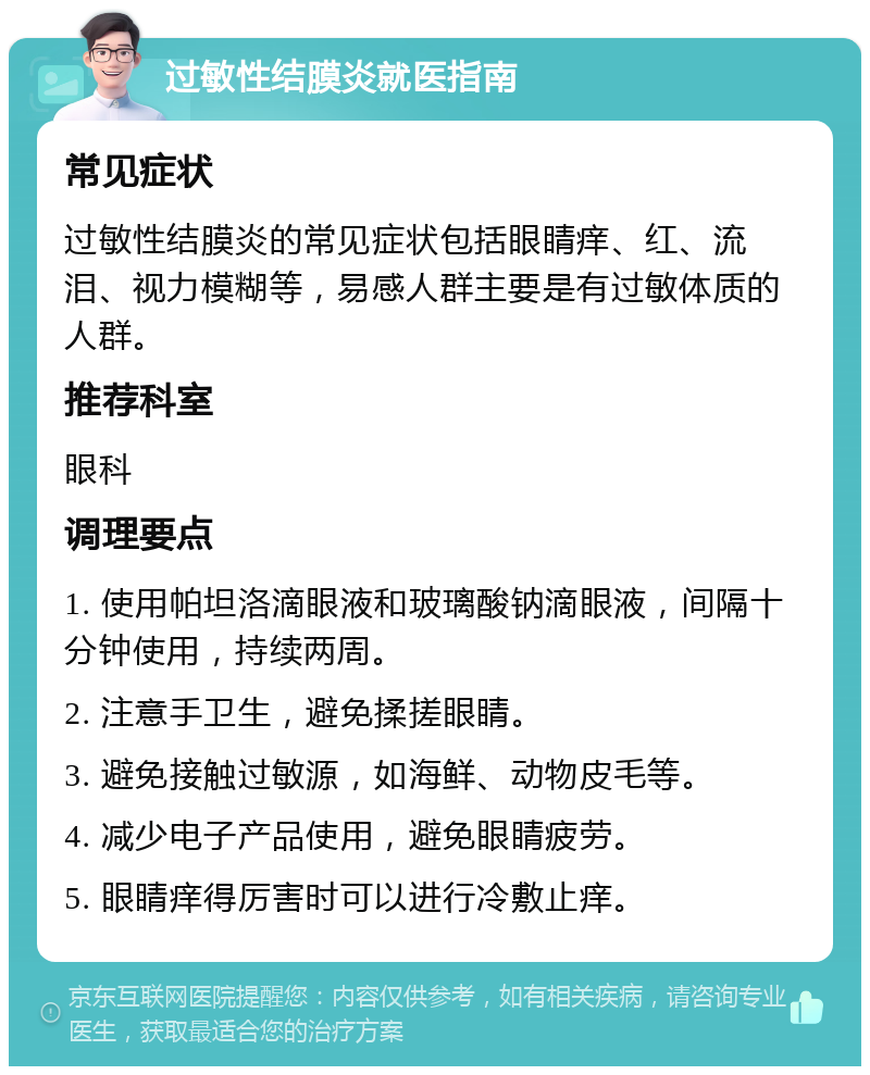 过敏性结膜炎就医指南 常见症状 过敏性结膜炎的常见症状包括眼睛痒、红、流泪、视力模糊等，易感人群主要是有过敏体质的人群。 推荐科室 眼科 调理要点 1. 使用帕坦洛滴眼液和玻璃酸钠滴眼液，间隔十分钟使用，持续两周。 2. 注意手卫生，避免揉搓眼睛。 3. 避免接触过敏源，如海鲜、动物皮毛等。 4. 减少电子产品使用，避免眼睛疲劳。 5. 眼睛痒得厉害时可以进行冷敷止痒。