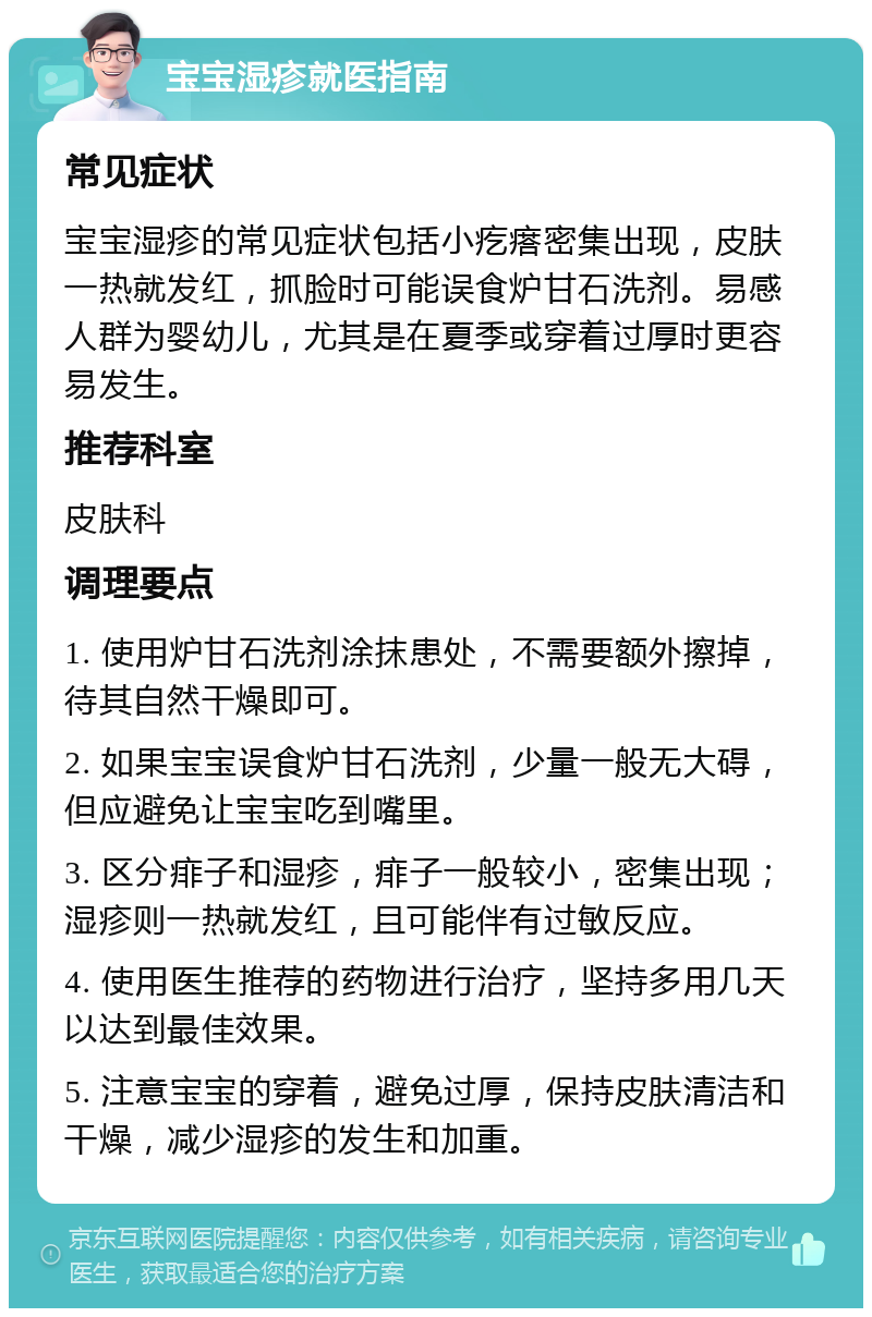 宝宝湿疹就医指南 常见症状 宝宝湿疹的常见症状包括小疙瘩密集出现，皮肤一热就发红，抓脸时可能误食炉甘石洗剂。易感人群为婴幼儿，尤其是在夏季或穿着过厚时更容易发生。 推荐科室 皮肤科 调理要点 1. 使用炉甘石洗剂涂抹患处，不需要额外擦掉，待其自然干燥即可。 2. 如果宝宝误食炉甘石洗剂，少量一般无大碍，但应避免让宝宝吃到嘴里。 3. 区分痱子和湿疹，痱子一般较小，密集出现；湿疹则一热就发红，且可能伴有过敏反应。 4. 使用医生推荐的药物进行治疗，坚持多用几天以达到最佳效果。 5. 注意宝宝的穿着，避免过厚，保持皮肤清洁和干燥，减少湿疹的发生和加重。