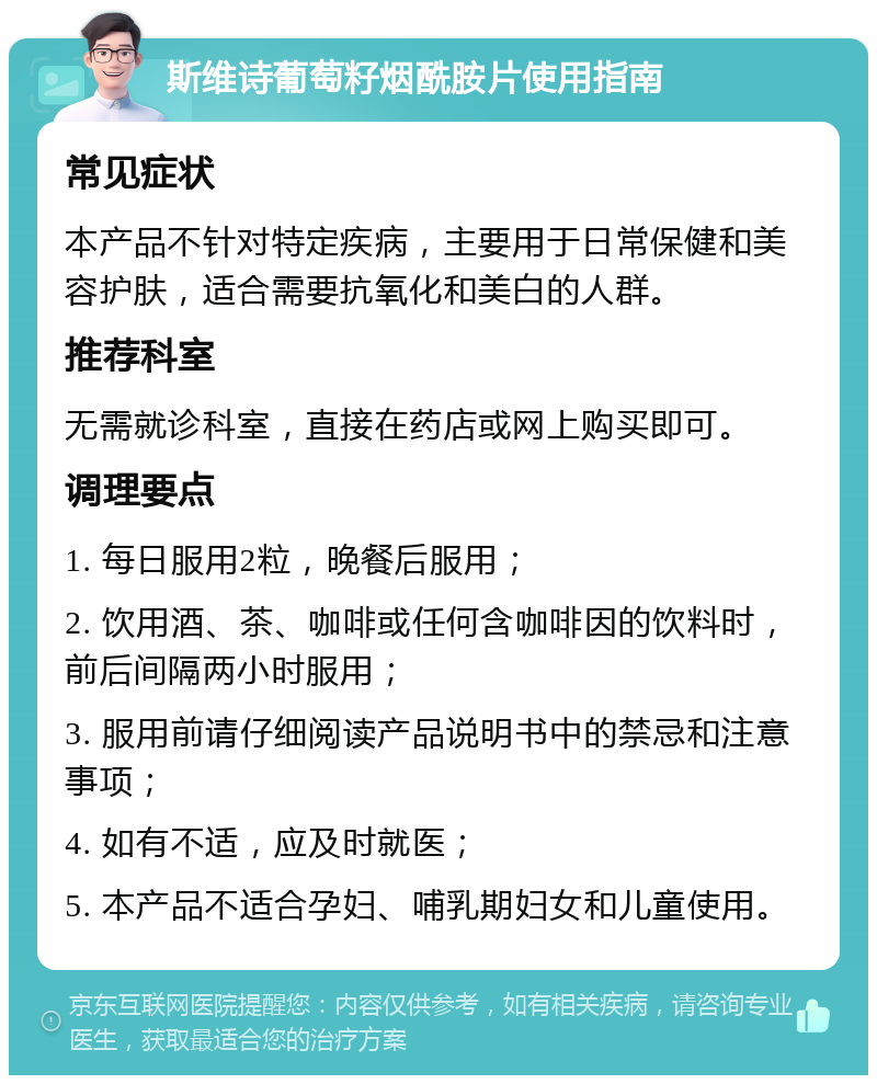 斯维诗葡萄籽烟酰胺片使用指南 常见症状 本产品不针对特定疾病，主要用于日常保健和美容护肤，适合需要抗氧化和美白的人群。 推荐科室 无需就诊科室，直接在药店或网上购买即可。 调理要点 1. 每日服用2粒，晚餐后服用； 2. 饮用酒、茶、咖啡或任何含咖啡因的饮料时，前后间隔两小时服用； 3. 服用前请仔细阅读产品说明书中的禁忌和注意事项； 4. 如有不适，应及时就医； 5. 本产品不适合孕妇、哺乳期妇女和儿童使用。