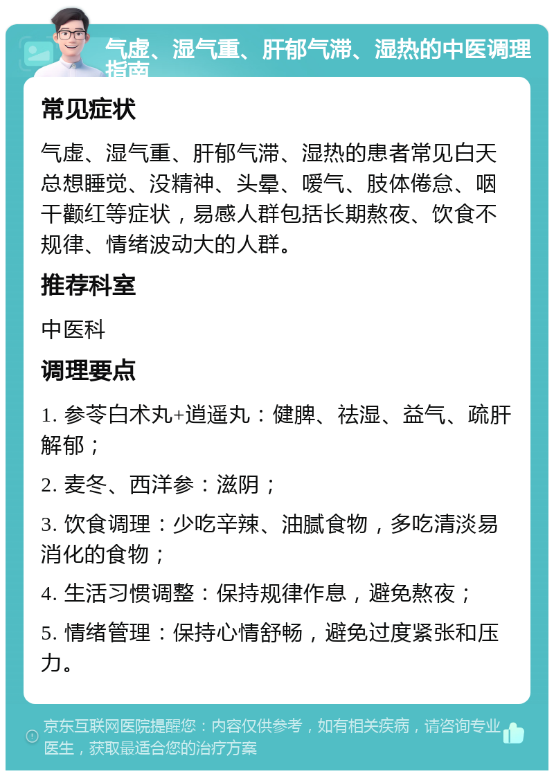 气虚、湿气重、肝郁气滞、湿热的中医调理指南 常见症状 气虚、湿气重、肝郁气滞、湿热的患者常见白天总想睡觉、没精神、头晕、嗳气、肢体倦怠、咽干颧红等症状，易感人群包括长期熬夜、饮食不规律、情绪波动大的人群。 推荐科室 中医科 调理要点 1. 参苓白术丸+逍遥丸：健脾、祛湿、益气、疏肝解郁； 2. 麦冬、西洋参：滋阴； 3. 饮食调理：少吃辛辣、油腻食物，多吃清淡易消化的食物； 4. 生活习惯调整：保持规律作息，避免熬夜； 5. 情绪管理：保持心情舒畅，避免过度紧张和压力。