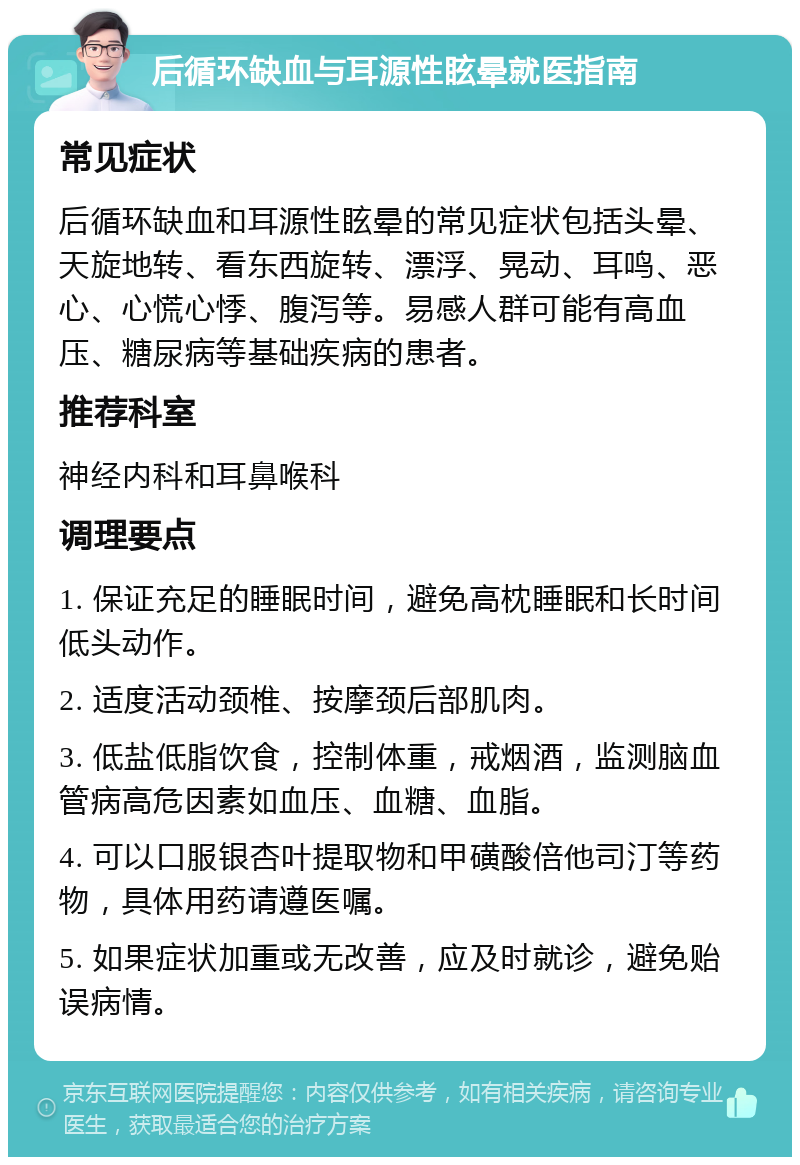 后循环缺血与耳源性眩晕就医指南 常见症状 后循环缺血和耳源性眩晕的常见症状包括头晕、天旋地转、看东西旋转、漂浮、晃动、耳鸣、恶心、心慌心悸、腹泻等。易感人群可能有高血压、糖尿病等基础疾病的患者。 推荐科室 神经内科和耳鼻喉科 调理要点 1. 保证充足的睡眠时间，避免高枕睡眠和长时间低头动作。 2. 适度活动颈椎、按摩颈后部肌肉。 3. 低盐低脂饮食，控制体重，戒烟酒，监测脑血管病高危因素如血压、血糖、血脂。 4. 可以口服银杏叶提取物和甲磺酸倍他司汀等药物，具体用药请遵医嘱。 5. 如果症状加重或无改善，应及时就诊，避免贻误病情。