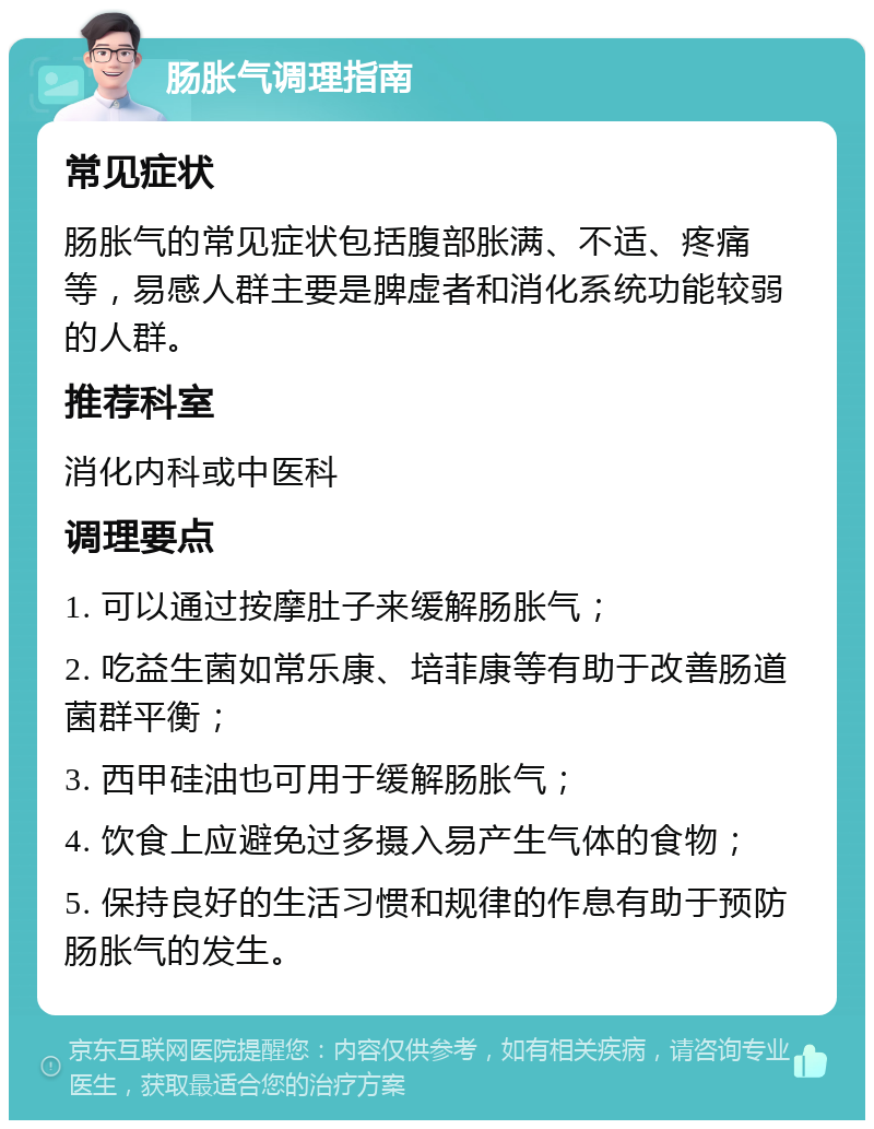 肠胀气调理指南 常见症状 肠胀气的常见症状包括腹部胀满、不适、疼痛等，易感人群主要是脾虚者和消化系统功能较弱的人群。 推荐科室 消化内科或中医科 调理要点 1. 可以通过按摩肚子来缓解肠胀气； 2. 吃益生菌如常乐康、培菲康等有助于改善肠道菌群平衡； 3. 西甲硅油也可用于缓解肠胀气； 4. 饮食上应避免过多摄入易产生气体的食物； 5. 保持良好的生活习惯和规律的作息有助于预防肠胀气的发生。