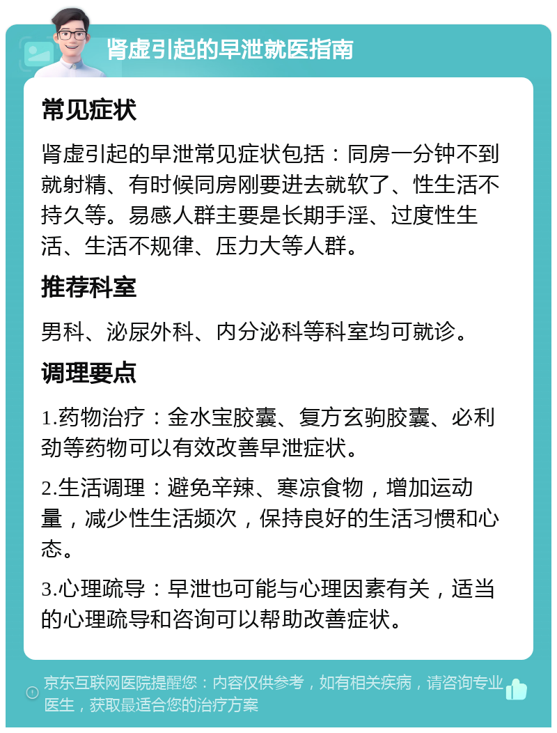 肾虚引起的早泄就医指南 常见症状 肾虚引起的早泄常见症状包括：同房一分钟不到就射精、有时候同房刚要进去就软了、性生活不持久等。易感人群主要是长期手淫、过度性生活、生活不规律、压力大等人群。 推荐科室 男科、泌尿外科、内分泌科等科室均可就诊。 调理要点 1.药物治疗：金水宝胶囊、复方玄驹胶囊、必利劲等药物可以有效改善早泄症状。 2.生活调理：避免辛辣、寒凉食物，增加运动量，减少性生活频次，保持良好的生活习惯和心态。 3.心理疏导：早泄也可能与心理因素有关，适当的心理疏导和咨询可以帮助改善症状。