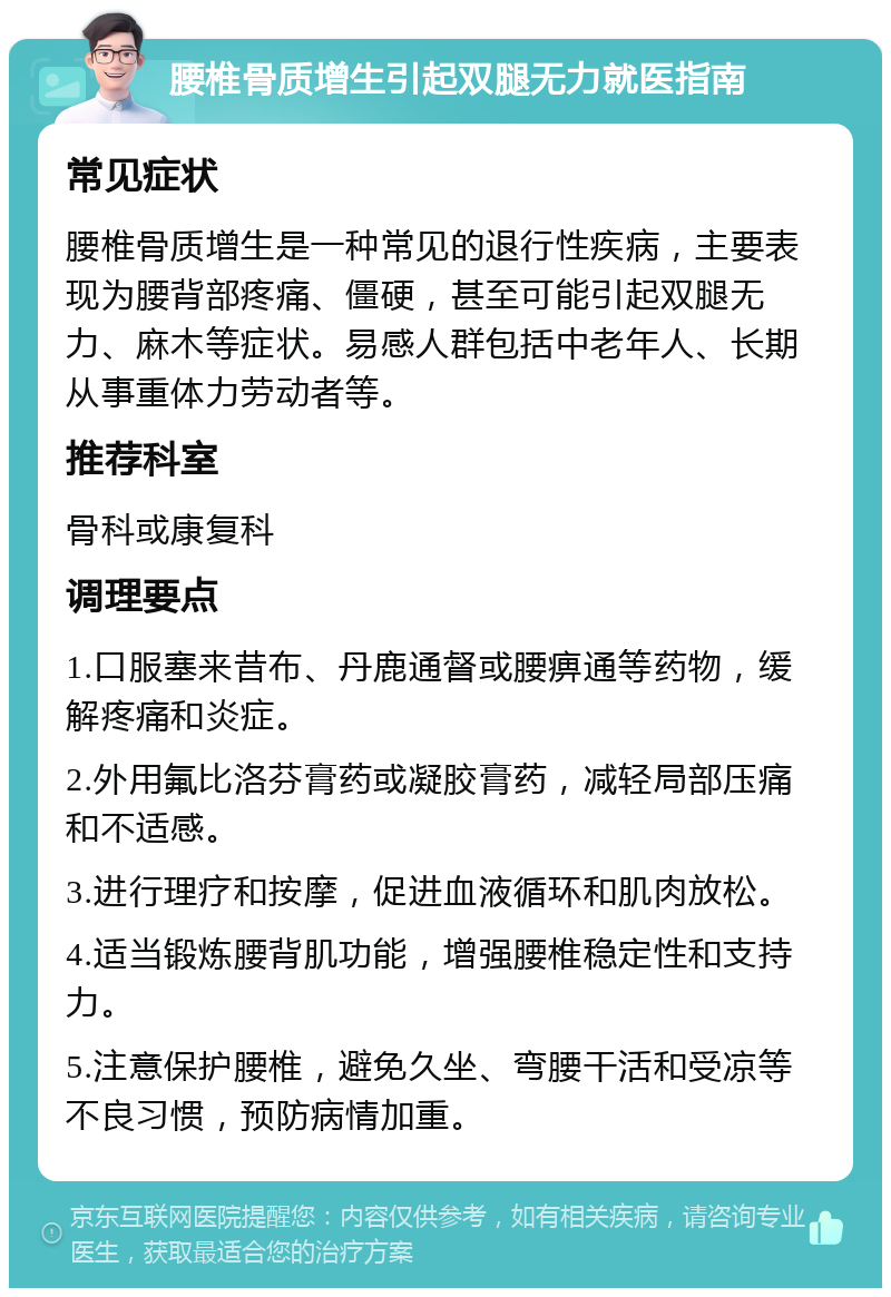 腰椎骨质增生引起双腿无力就医指南 常见症状 腰椎骨质增生是一种常见的退行性疾病，主要表现为腰背部疼痛、僵硬，甚至可能引起双腿无力、麻木等症状。易感人群包括中老年人、长期从事重体力劳动者等。 推荐科室 骨科或康复科 调理要点 1.口服塞来昔布、丹鹿通督或腰痹通等药物，缓解疼痛和炎症。 2.外用氟比洛芬膏药或凝胶膏药，减轻局部压痛和不适感。 3.进行理疗和按摩，促进血液循环和肌肉放松。 4.适当锻炼腰背肌功能，增强腰椎稳定性和支持力。 5.注意保护腰椎，避免久坐、弯腰干活和受凉等不良习惯，预防病情加重。