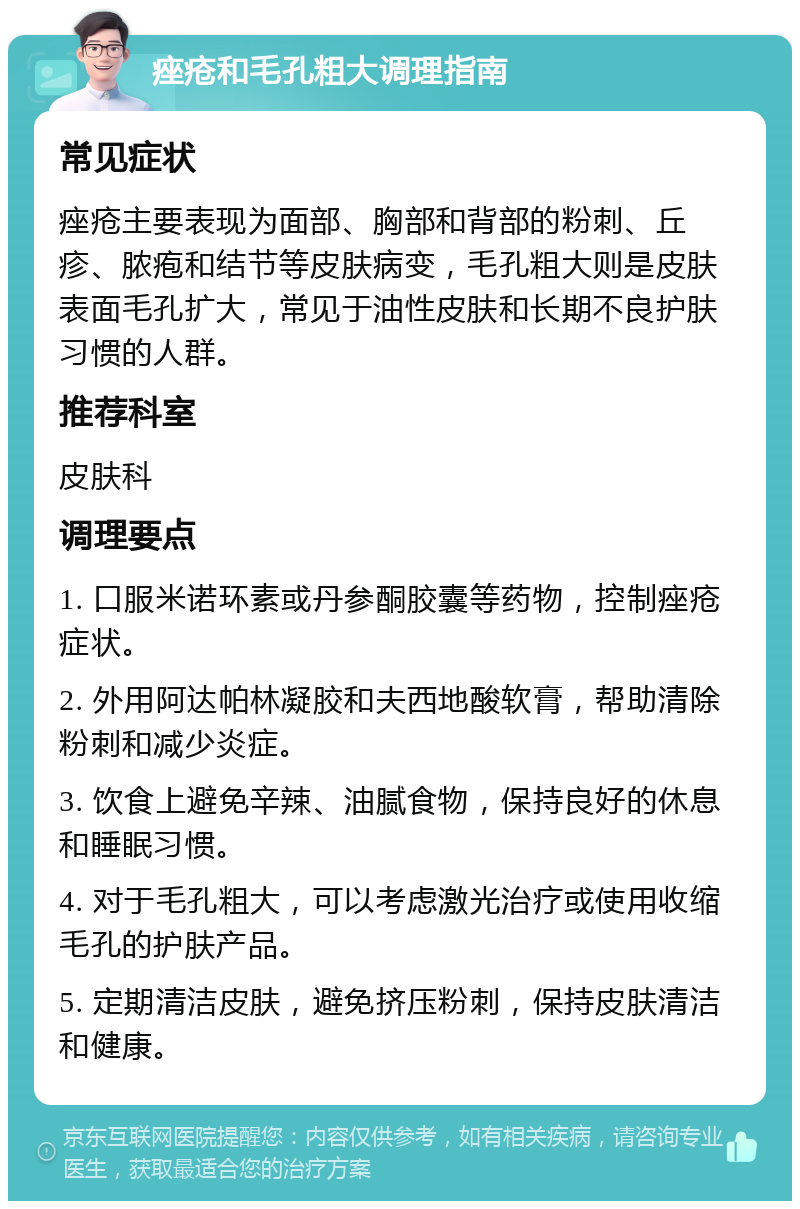 痤疮和毛孔粗大调理指南 常见症状 痤疮主要表现为面部、胸部和背部的粉刺、丘疹、脓疱和结节等皮肤病变，毛孔粗大则是皮肤表面毛孔扩大，常见于油性皮肤和长期不良护肤习惯的人群。 推荐科室 皮肤科 调理要点 1. 口服米诺环素或丹参酮胶囊等药物，控制痤疮症状。 2. 外用阿达帕林凝胶和夫西地酸软膏，帮助清除粉刺和减少炎症。 3. 饮食上避免辛辣、油腻食物，保持良好的休息和睡眠习惯。 4. 对于毛孔粗大，可以考虑激光治疗或使用收缩毛孔的护肤产品。 5. 定期清洁皮肤，避免挤压粉刺，保持皮肤清洁和健康。