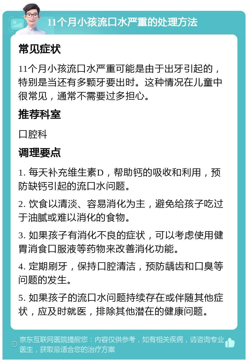 11个月小孩流口水严重的处理方法 常见症状 11个月小孩流口水严重可能是由于出牙引起的，特别是当还有多颗牙要出时。这种情况在儿童中很常见，通常不需要过多担心。 推荐科室 口腔科 调理要点 1. 每天补充维生素D，帮助钙的吸收和利用，预防缺钙引起的流口水问题。 2. 饮食以清淡、容易消化为主，避免给孩子吃过于油腻或难以消化的食物。 3. 如果孩子有消化不良的症状，可以考虑使用健胃消食口服液等药物来改善消化功能。 4. 定期刷牙，保持口腔清洁，预防龋齿和口臭等问题的发生。 5. 如果孩子的流口水问题持续存在或伴随其他症状，应及时就医，排除其他潜在的健康问题。