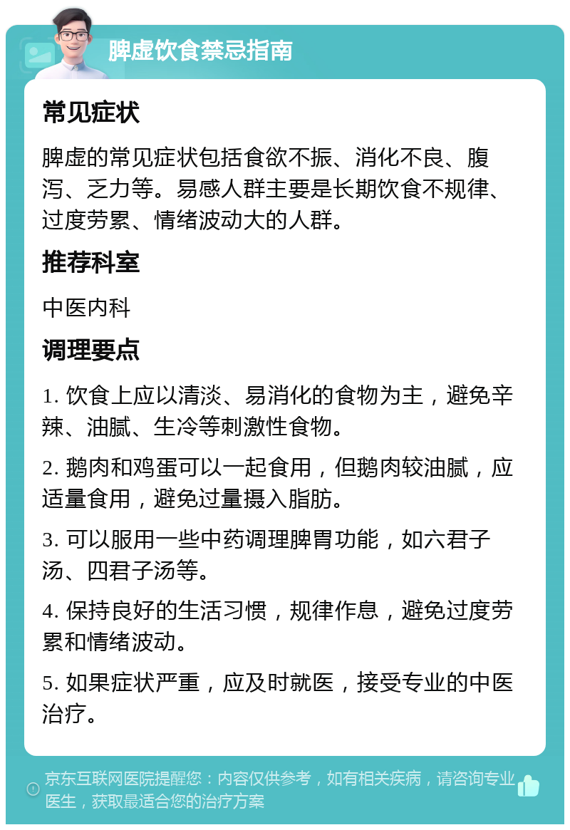 脾虚饮食禁忌指南 常见症状 脾虚的常见症状包括食欲不振、消化不良、腹泻、乏力等。易感人群主要是长期饮食不规律、过度劳累、情绪波动大的人群。 推荐科室 中医内科 调理要点 1. 饮食上应以清淡、易消化的食物为主，避免辛辣、油腻、生冷等刺激性食物。 2. 鹅肉和鸡蛋可以一起食用，但鹅肉较油腻，应适量食用，避免过量摄入脂肪。 3. 可以服用一些中药调理脾胃功能，如六君子汤、四君子汤等。 4. 保持良好的生活习惯，规律作息，避免过度劳累和情绪波动。 5. 如果症状严重，应及时就医，接受专业的中医治疗。