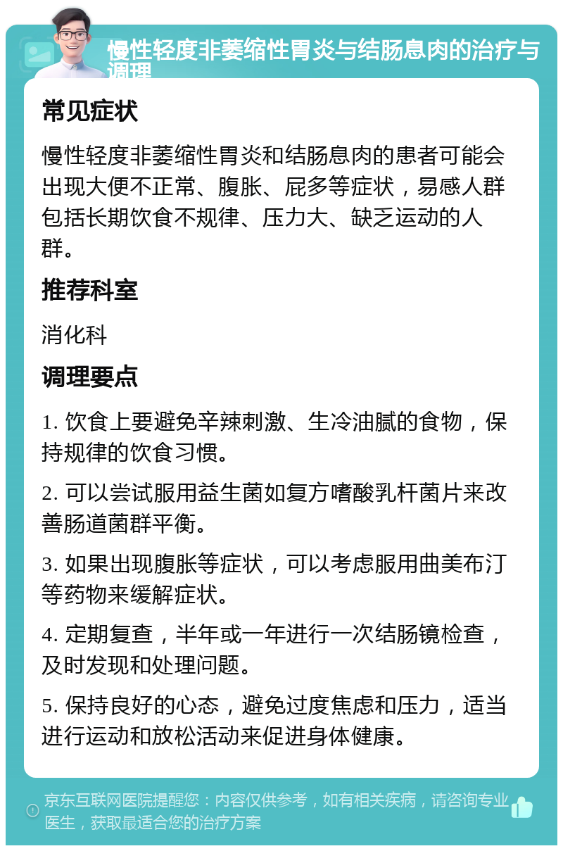 慢性轻度非萎缩性胃炎与结肠息肉的治疗与调理 常见症状 慢性轻度非萎缩性胃炎和结肠息肉的患者可能会出现大便不正常、腹胀、屁多等症状，易感人群包括长期饮食不规律、压力大、缺乏运动的人群。 推荐科室 消化科 调理要点 1. 饮食上要避免辛辣刺激、生冷油腻的食物，保持规律的饮食习惯。 2. 可以尝试服用益生菌如复方嗜酸乳杆菌片来改善肠道菌群平衡。 3. 如果出现腹胀等症状，可以考虑服用曲美布汀等药物来缓解症状。 4. 定期复查，半年或一年进行一次结肠镜检查，及时发现和处理问题。 5. 保持良好的心态，避免过度焦虑和压力，适当进行运动和放松活动来促进身体健康。