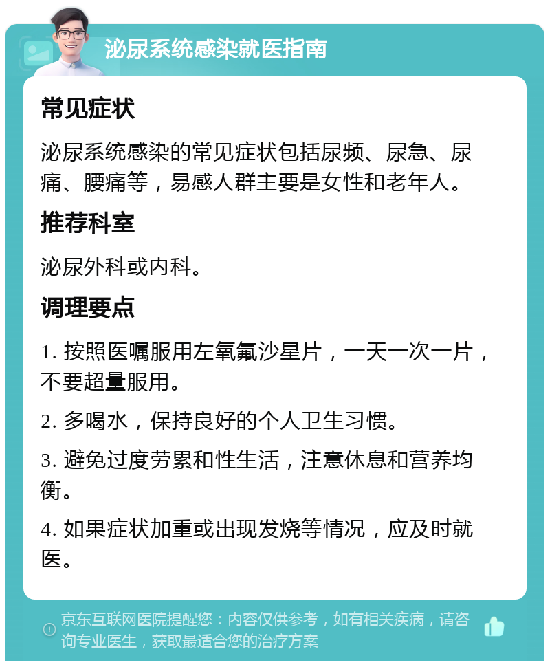 泌尿系统感染就医指南 常见症状 泌尿系统感染的常见症状包括尿频、尿急、尿痛、腰痛等，易感人群主要是女性和老年人。 推荐科室 泌尿外科或内科。 调理要点 1. 按照医嘱服用左氧氟沙星片，一天一次一片，不要超量服用。 2. 多喝水，保持良好的个人卫生习惯。 3. 避免过度劳累和性生活，注意休息和营养均衡。 4. 如果症状加重或出现发烧等情况，应及时就医。