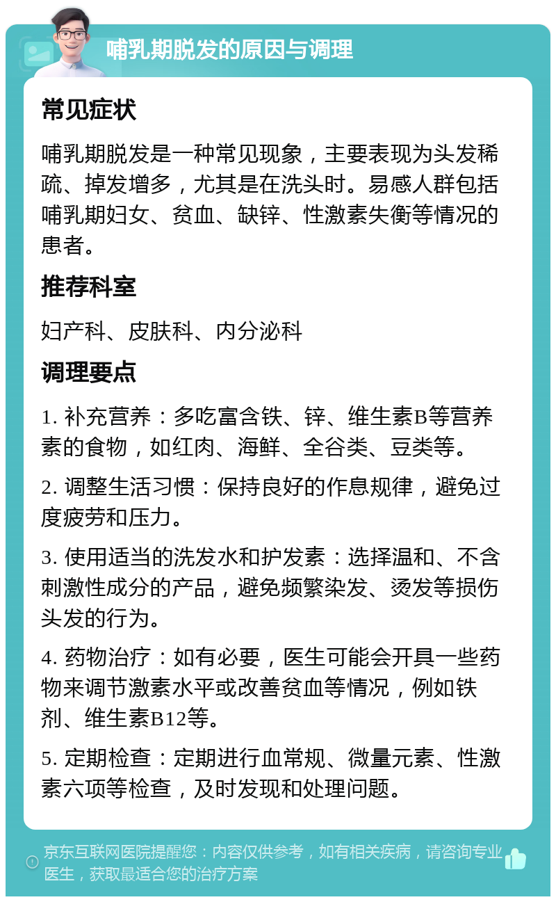 哺乳期脱发的原因与调理 常见症状 哺乳期脱发是一种常见现象，主要表现为头发稀疏、掉发增多，尤其是在洗头时。易感人群包括哺乳期妇女、贫血、缺锌、性激素失衡等情况的患者。 推荐科室 妇产科、皮肤科、内分泌科 调理要点 1. 补充营养：多吃富含铁、锌、维生素B等营养素的食物，如红肉、海鲜、全谷类、豆类等。 2. 调整生活习惯：保持良好的作息规律，避免过度疲劳和压力。 3. 使用适当的洗发水和护发素：选择温和、不含刺激性成分的产品，避免频繁染发、烫发等损伤头发的行为。 4. 药物治疗：如有必要，医生可能会开具一些药物来调节激素水平或改善贫血等情况，例如铁剂、维生素B12等。 5. 定期检查：定期进行血常规、微量元素、性激素六项等检查，及时发现和处理问题。