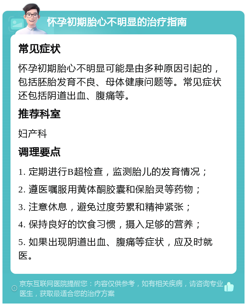 怀孕初期胎心不明显的治疗指南 常见症状 怀孕初期胎心不明显可能是由多种原因引起的，包括胚胎发育不良、母体健康问题等。常见症状还包括阴道出血、腹痛等。 推荐科室 妇产科 调理要点 1. 定期进行B超检查，监测胎儿的发育情况； 2. 遵医嘱服用黄体酮胶囊和保胎灵等药物； 3. 注意休息，避免过度劳累和精神紧张； 4. 保持良好的饮食习惯，摄入足够的营养； 5. 如果出现阴道出血、腹痛等症状，应及时就医。