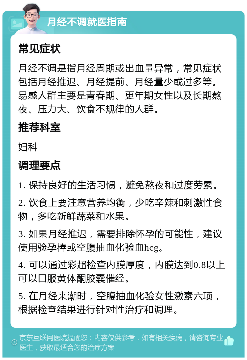 月经不调就医指南 常见症状 月经不调是指月经周期或出血量异常，常见症状包括月经推迟、月经提前、月经量少或过多等。易感人群主要是青春期、更年期女性以及长期熬夜、压力大、饮食不规律的人群。 推荐科室 妇科 调理要点 1. 保持良好的生活习惯，避免熬夜和过度劳累。 2. 饮食上要注意营养均衡，少吃辛辣和刺激性食物，多吃新鲜蔬菜和水果。 3. 如果月经推迟，需要排除怀孕的可能性，建议使用验孕棒或空腹抽血化验血hcg。 4. 可以通过彩超检查内膜厚度，内膜达到0.8以上可以口服黄体酮胶囊催经。 5. 在月经来潮时，空腹抽血化验女性激素六项，根据检查结果进行针对性治疗和调理。